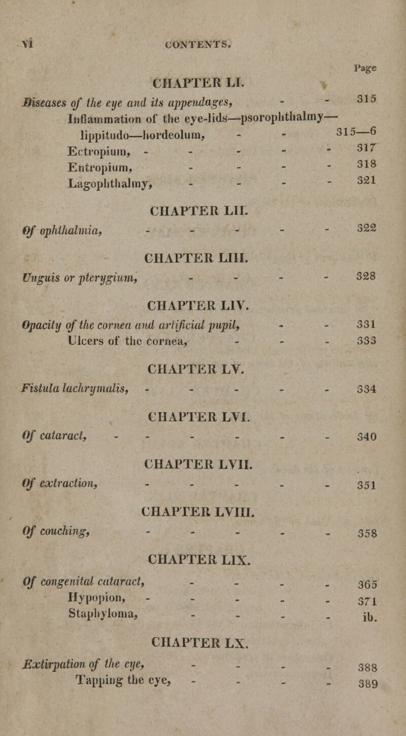 Page CHAPTER LI. > JDiseases of the eye and its appendages, - - 315 Inflammation of the eye-lids—psoroplithalmy— lippitudo—hordeolum, - - 31^—^ Ectropium, - - - - - 31/ Entropium, - - - - 318 Lagophthalmy, _ _ - - 321 CHAPTER LII. Of ophthalmia, . _ . - - 322 CHAPTER LIII. Unguis or pterygium, _ . - - 328 CHAPTER LIV. Opacity of the cornea and arIijiciai pupil, - - 331 Ulcers of tlie cornea, . - . 333 CHAPTER LV. Fistula lachrymalis, - . - _ > 334 CHAPTER LVI. Of cataract, - - - - - -340 CHAPTER LVII. ()f extraction, - - . - - 351 CHAPTER LVIII. Of couching, ----- 358 CHAPTER LIX. Of congenital cataract, - . _ - 365 Hypopion, - - - , - 371 Staphyloma, - - . - ib. CHAPTER LX. Extirpation of the eye, - . . - 388 Tapping the eye, - - . - 389