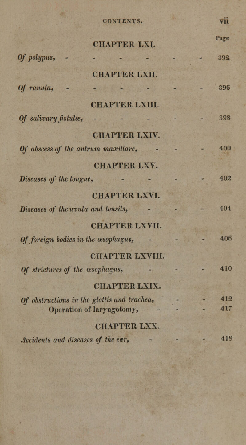 Page CHAPTER LXl. Of polypus, ------ 392 CHAPTER LXn. Of ranulUf ------ S96 CHAPTER LXUI. Of salivary jistul(B, ----- 598 CHAPTER LXIV. OJ abscess of the antrum maxillare, - - - 400 CHAPTER LXV. Diseases of the tongue, - - - - 402 CHAPTER LXVI. Diseases of the uvula and tonsils, _ - - 404 CHAPTER LXVII. Of foreign bodies in the oesophagus, - - - 406 CHAPTER LXVni. Of strictures of the oesophagus, - - - 410 CHAPTER LXIX. Of obstructions in the glottis and trachea, - - 412 Operation of laryngotomy, - - - 417 CHAPTER LXX. Accidents and diseases of the ear, - - - 419