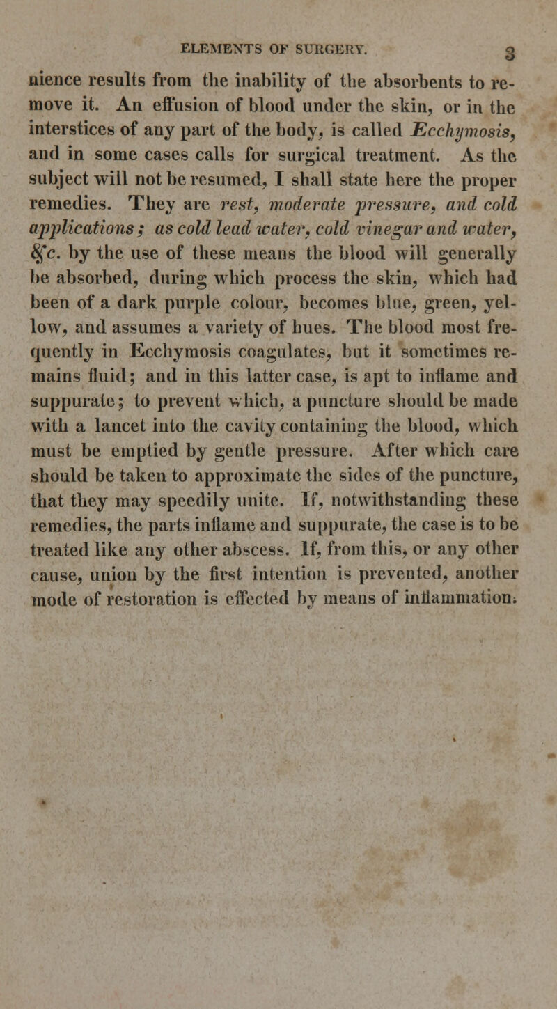 nience results from the inability of the absorbents to re- move it. An effusion of blood under the skin, or in the interstices of any part of the body, is called Ecchymosis, and in some cases calls for surgical treatment. As the subject will not be resumed, I shall state here the proper remedies. They are rest, moderate pressure, and cold aj)j)lications ; as cold lead water, cold vinegar and watery ^c. by the use of these means the blood will generally be absorbed, during which process the skin, which had been of a dark purple colour, becomes blue, green, yel- low, and assumes a variety of hues. The blood most fre- quently in Ecchymosis coagulates, but it sometimes re- mains fluid; and in this latter case, is apt to inflame and suppurate; to prevent which, a puncture should be made with a lancet into the cavity containing the blood, which must be emptied by gentle pressure. After which care should be taken to approximate the sides of the puncture, that they may speedily unite. If, notwithstanding these remedies, the parts inflame and suppurate, the case is to be treated like any other abscess. If, from this, or any other cause, union by the first intention is prevented, another mode of restoration is effected by means of inflammationi