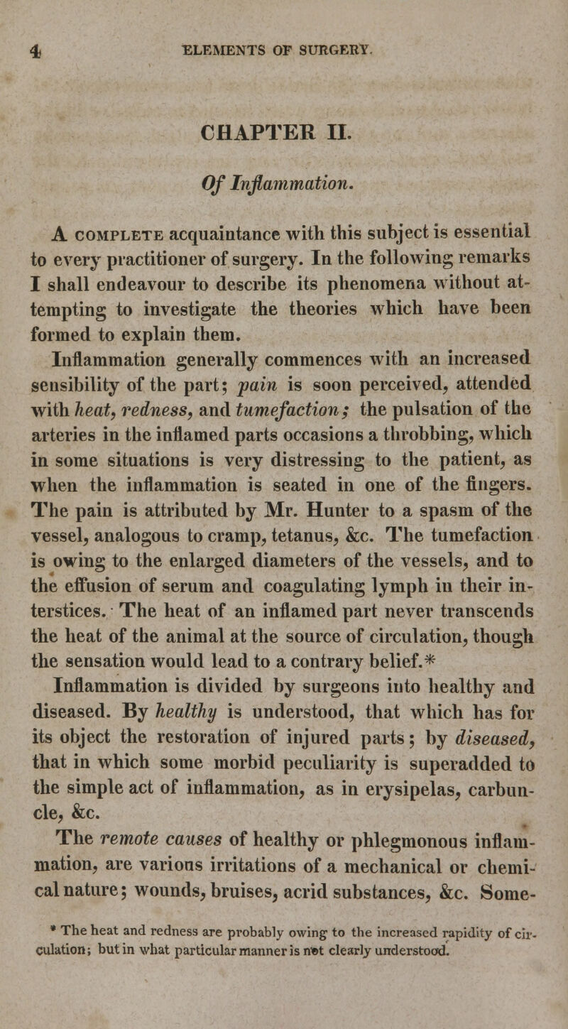 CHAPTER II. Of Inflammation. A COMPLETE acquaintance with this subject is essential to every practitioner of surgery. In the following remarks I shall endeavour to describe its phenomena without at- tempting to investigate the theories which have been formed to explain them. Inflammation generally commences with an increased sensibility of the part; pain is soon perceived, attended with heat, redness, and tumefaction; the pulsation of the arteries in the inflamed parts occasions a throbbing, which in some situations is very distressing to the patient, as when the inflammation is seated in one of the fingers. The pain is attributed by Mr. Hunter to a spasm of the vessel, analogous to cramp, tetanus, &c. The tumefaction, is owing to the enlarged diameters of the vessels, and to the effusion of serum and coagulating lymph in their in- terstices. The heat of an inflamed part never transcends the heat of the animal at the source of circulation, though the sensation would lead to a contrary belief.* Inflammation is divided by surgeons into healthy and diseased. By healthy is understood, that which has for its object the restoration of injured parts; by diseased, that in which some morbid peculiarity is superadded to the simple act of inflammation, as in erysipelas, carbun- cle, &c. The remote causes of healthy or phlegmonous inflam- mation, are various irritations of a mechanical or chemi- cal nature; wounds, bruises, acrid substances, &c. Some- » The heat and redness are probably owing to the increased rapidity of cir- culation; but in what particular manner is n*t clearly understood.