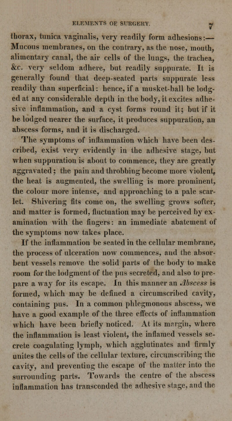 thorax, tunica vaginalis, very readily form adhesions:— Mucous membranes, on the contrary, as the nose, mouth, alimentary canal, the air cells of the lungs, the trachea, &c. very seldom adhere, but readily suppurate. It is generally found that deep-seated parts suppurate less readily than superficial: hence, if a musket-ball be lodg- ed at any considerable depth in the body, it excites adhe- sive inflammation, and a cyst forms round it; but if it be lodged nearer the surface, it produces suppuration, an abscess forms, and it is discharged. The symptoms of inflammation which have been des- cribed, exist very evidently in the adhesive stage, but when suppuration is about to commence, they are greatly aggravated; the pain and throbbing become more violent^ the heat is augmented, the swelling is more prominent, the colour more intense, and approaching to a pale scar- let. Shivering fits come on, the swelling grows softer, and matter is formed, fluctuation may be perceived by ex- amination with the fingers: an immediate abatement of the symptoms now takes place. If the inflammation be seated in the cellular membrane, the process of ulceration now commences, and the absor- bent vessels remove the solid parts of the body to make room for the lodgment of the pus secreted, and also to pre- pare a way for its escape. In this manner an Abscess is formed, which may be defined a circumscribed cavity, containing pus. In a common phlegmonous abscess, we have a good example of the three eff'ects of inflammation which have been briefly noticed. At its nifirgin, where the inflammation is least violent, the inflamed vessels se- crete coagulating lymph, which agglutinates and firmly unites the cells of the cellular texture, circumscribing the cavity, and preventing tlie escape of the matter into the surrounding parts. Towards the centre of the abscess inflammation has transcended the adhesive stage, and the