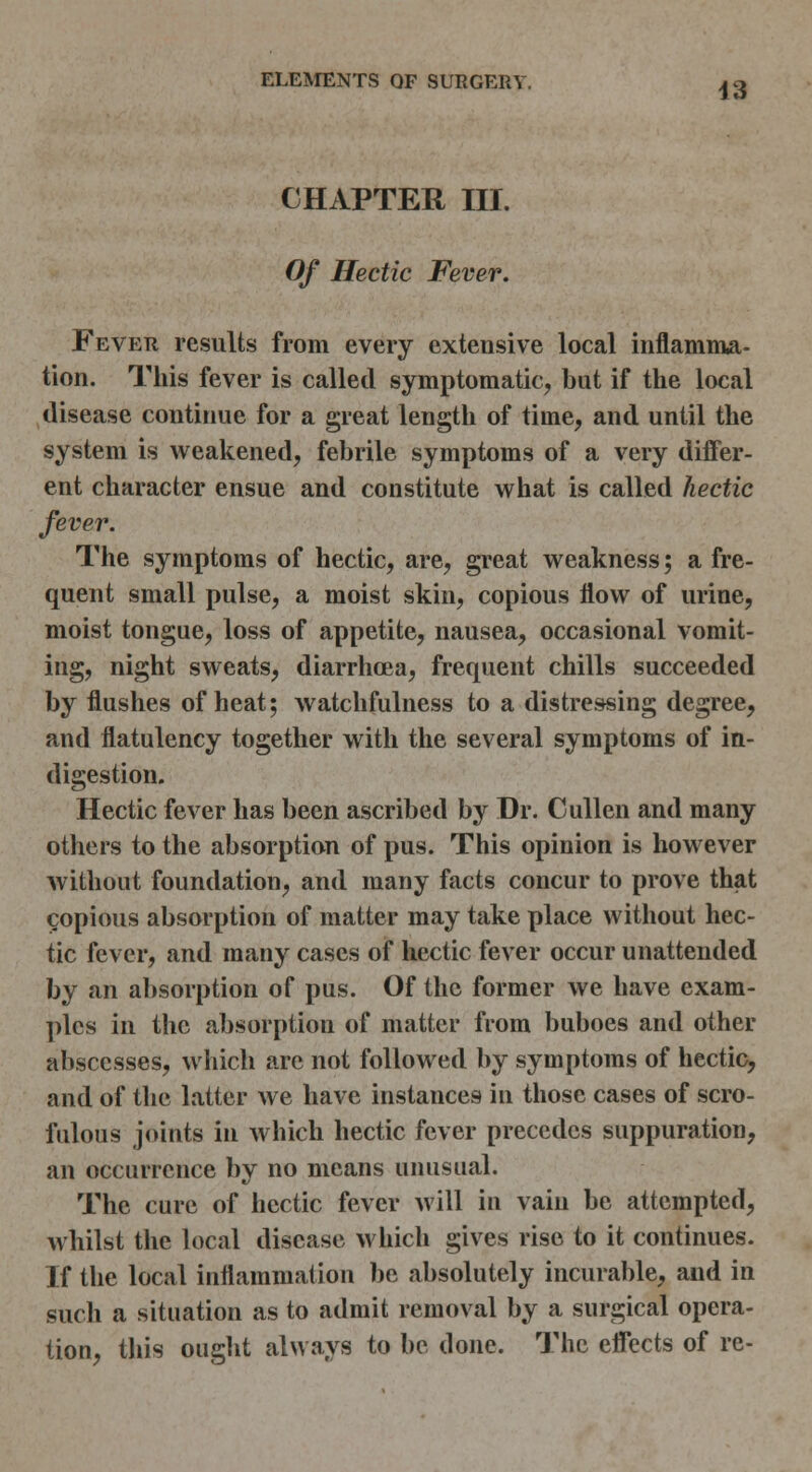 CHAPTER III. Of Hectic Fever. Fever results from every extensive local inflamnia- tion. This fever is called symptomatic, but if the local disease continue for a great length of time, and until the system is weakened, febrile symptoms of a very differ- ent character ensue and constitute what is called hectic fever. The symptoms of hectic, are, great weakness; a fre- quent small pulse, a moist skin, copious flow of urine, moist tongue, loss of appetite, nausea, occasional vomit- ing, night sweats, diarrhoea, frequent chills succeeded by flushes of heat; watchfulness to a distressing degree, and flatulency together with the several symptoms of in- digestion. Hectic fever has been ascribed by Dr. Cullen and many others to the absorption of pus. This opinion is however without foundation, and many facts concur to prove that copious absorption of matter may take place without hec- tic fever, and many cases of hectic fever occur unattended by an absorption of pus. Of the former we have exam- ples in the absorption of matter from buboes and other abscesses, which are not followed by symptoms of hectic, and of tlie latter we have instances in those cases of scro- fulous joints in which hectic fever precedes suppuration, an occurrence by no means unusual. The cure of hectic fever will in vain be attempted, whilst the local disease which gives rise to it continues. If the local inflammation be absolutely incurable, and in such a situation as to admit removal by a surgical opera- tion, this ought always to be done. The effects of re-