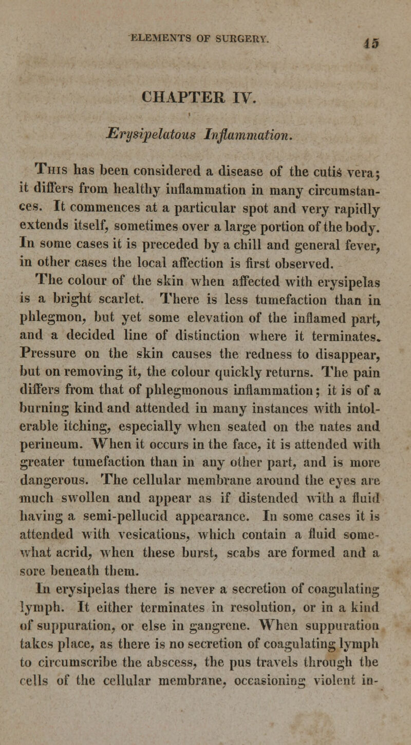 CHAPTER IV. Erysipelatous Inflammation. This has been considered a disease of the cutis vera; it diiFers from healthy inflammation in many circumstan- ces. It commences at a particular spot and very rapidly extends itself, sometimes over a large portion of the body. In some cases it is preceded by a chill and general fever, in other cases the local affection is first observed. The colour of the skin when affected with erysipelas is a bright scarlet. There is less tumefaction than in phlegmon, but yet some elevation of the inflamed part, and a decided line of distinction where it terminates. Pressure on the skin causes the redness to disappear, but on removing it, the colour quickly returns. The pain differs from that of phlegm.onous inflammation; it is of a burning kind and attended in many instances with intol- erable itching, especially when seated on the nates and perineum. When it occurs in the face, it is attended with greater tumefaction than in any other part, and is more dangerous. The cellular membrane around the eyes are much swollen and appear as if distended with a fluid having a semi-pellucid appearance. In some cases it is attended with vesications, which contain a fluid some- what acrid, when these burst, scabs are formed and a sore beneath them. In erysipelas there is never a secretion of coagulating lymph. It either terminates in resolution, or in a kind of suppuration, or else in gangrene. When suppuration takes place, as there is no secretion of coagulating lymph to circumscribe the abscess, the pus travels through the cells of the cellular membrane, occasioning violent in-