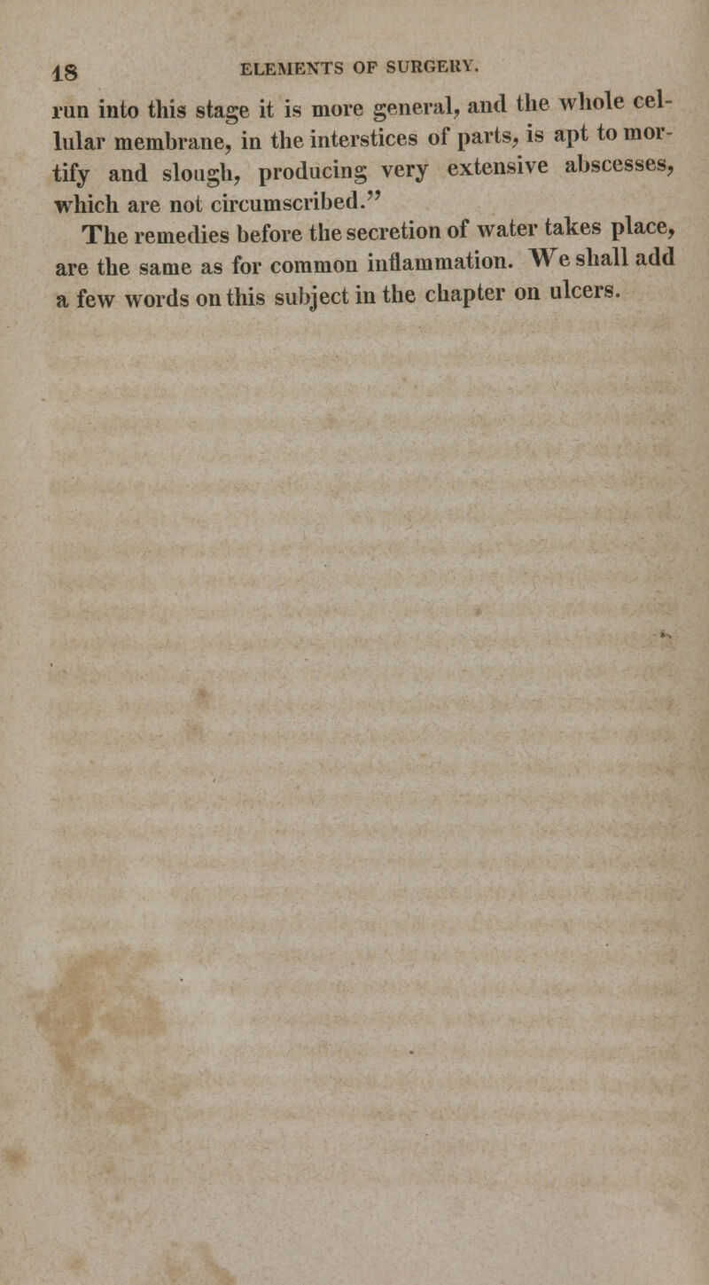 run into this stage it is more general, and the whole cel- lular membrane, in the interstices of parts, is apt to mor- tify and slough, producing very extensive abscesses, which are not circumscribed. The remedies before the secretion of water takes place, are the same as for common inflammation. We shall add a few words on this subject in the chapter on ulcers.