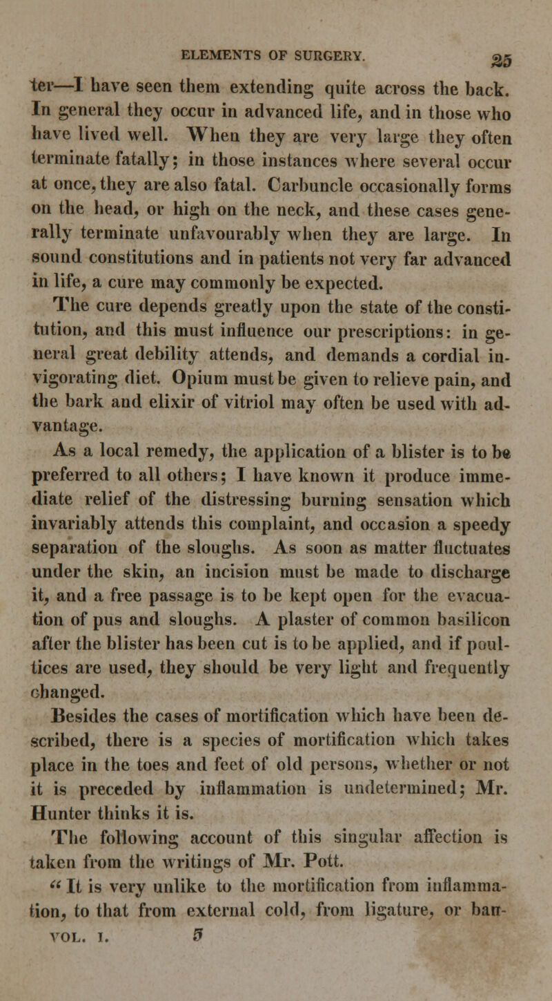 ter—I have seen them extending quite across the back. In general they occur in advanced life, and in those who have lived well. When they are very large they often terminate fatally; in those instances where several occur at once, they are also fatal. Carbuncle occasionally forms on the head, or high on the neck, and these cases gene- rally terminate unfavourably when they are large. In sound constitutions and in patients not very far advanced in life, a cure may commonly be expected. The cure depends greatly upon the state of the consti- tution, and this must influence our prescriptions: in ge- neral great debility attends, and demands a cordial in- vigorating diet. Opium must be given to relieve pain, and the bark and elixir of vitriol may often be used with ad- vantage. As a local remedy, the application of a blister is to b« preferred to all others; I have known it produce imme- diate relief of the distressing burning sensation which invariably attends this complaint, and occasion a speedy separation of the sloughs. As soon as matter fluctuates under the skin, an incision must be made to discharge it, and a free passage is to be kept open for the evacua- tion of pus and sloughs. A plaster of common basilicon after the blister has been cut is to be applied, and if poul- tices are used, they should be very light and frequently changed. Besides the cases of mortification which have been de- scribed, there is a species of mortification which takes place in the toes and feet of old persons, w hether or not it is preceded by inflammation is undetermined; Mr. Hunter thinks it is. The following account of this singular ajBTection is taken from the writings of Mr. Pott. ^^ It is very unlike to the mortification from inflamma- tion, to that from external cold, from ligature, or barr-