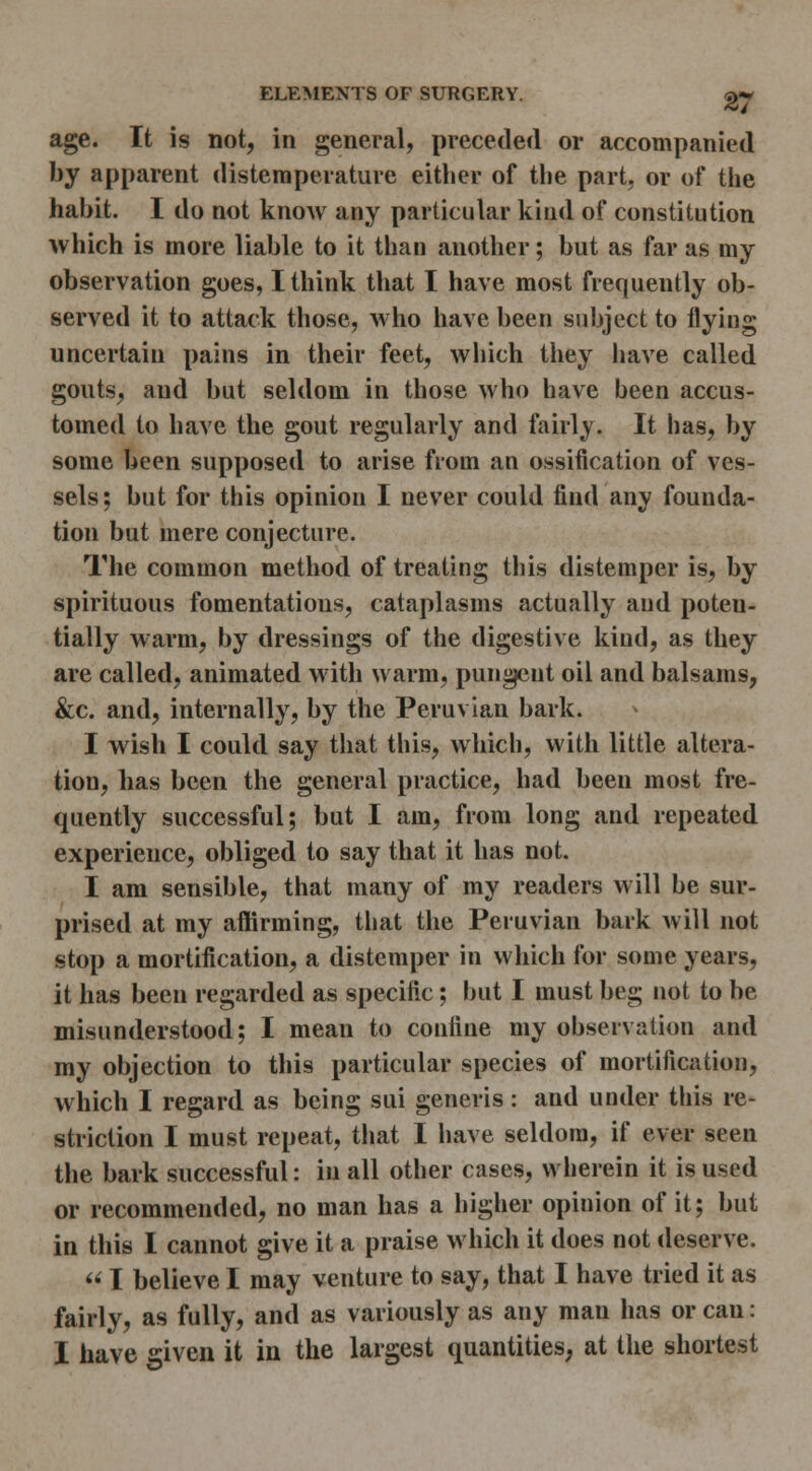 age. It is not, in general, preceded or accompanied by apparent distemperaturc either of the part, or of the habit. I do not know any particular kind of constitution which is more liable to it than another; but as far as my observation goes, I think that I have most frequently ob- served it to attack those, who have been subject to flying uncertain pains in their feet, which they have called gouts, and but seldom in those who have been accus- tomed to have the gout regularly and fairly. It has, by some been supposed to arise from an ossification of ves- sels; but for this opinion I never could find any founda- tion but mere conjecture. The common method of treating this distemper is, by spirituous fomentations, cataplasms actually and poten- tially warm, by dressings of the digestive kind, as they are called, animated m ith warm, pungent oil and balsams, &c. and, internally, by the Peruvian bark. I wish I could say that this, which, with little altera- tion, has been the general practice, had been most fre- quently successful; but I am, from long and repeated experience, obliged to say that it has not. I am sensible, that many of my readers will be sur- prised at my affirming, that the Peruvian bark will not stop a mortification, a distemper in which for some years, it has been regarded as specific; but I must beg not to be misunderstood; I mean to confine my observation and my objection to this particular species of mortification, which I regard as being sui generis : and under this re- striction I must repeat, that I have seldom, if ever seen the bark successful: in all other cases, wherein it is used or recommended, no man has a higher opinion of it; but in this I cannot give it a praise which it does not deserve.  I believe I may venture to say, that I have tried it as fairly, as fully, and as variously as any man has or can: I have given it in the largest quantities, at the shortest