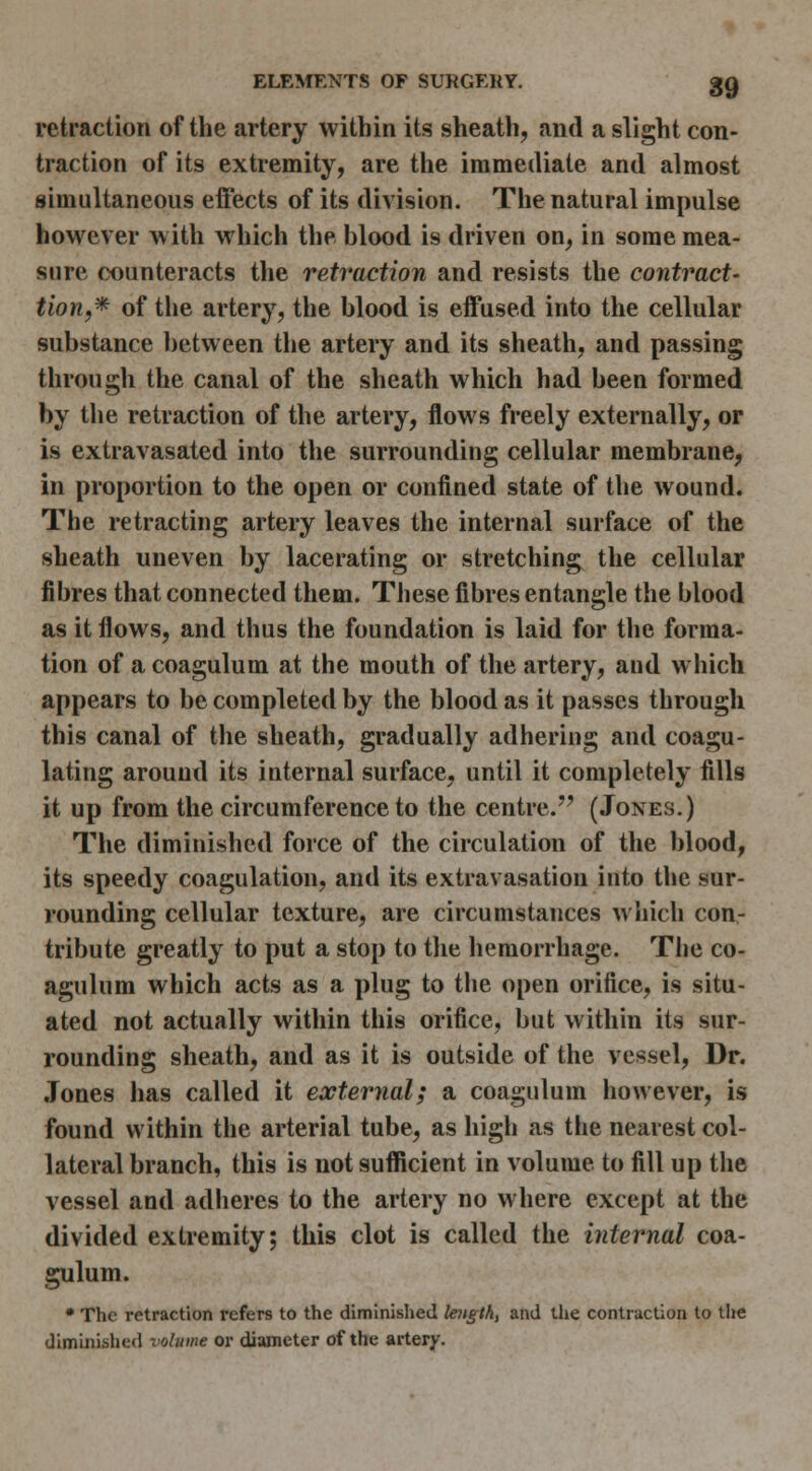 retraction of the artery within its sheath, and a slight con- traction of its extremity, are the immediate and almost simultaneous effects of its division. The natural impulse however with which the blood is driven on, in some mea- sure counteracts the retraction and resists the contract- tion,* of the artery, the blood is effused into the cellular substance ])etween the artery and its sheath, and passing through the canal of the sheath which had been formed by the retraction of the artery, flows freely externally, or is extravasated into the surrounding cellular membrane, in proportion to the open or confined state of the wound. The retracting artery leaves the internal surface of the sheath uneven by lacerating or stretching the cellular fibres that connected them. These fibres entangle the blood as it flows, and thus the foundation is laid for the forma- tion of a coagulum at the mouth of the artery, and which appears to be completed by the blood as it passes through this canal of the sheath, gradually adhering and coagu- lating around its internal surface, until it completely fills it up from the circumference to the centre.'' (Jones.) The diminished force of the circulation of the blood, its speedy coagulation, and its extravasation into the sur- rounding cellular texture, are circumstances wliich con- tribute greatly to put a stop to the hemorrhage. The co- agulum which acts as a plug to tlie open orifice, is situ- ated not actually within this orifice, but within its sur- rounding sheath, and as it is outside of the vessel. Dr. Jones has called it external; a coagulum however, is found within the arterial tube, as high as the nearest col- lateral branch, this is not suflicient in volume to fill up the vessel and adheres to the artery no where except at the divided extremity; this clot is called the internal coa- gulum. • The retraction refers to the diminished lengthy and tlie contraction to the diminished volume or diameter of the artery.