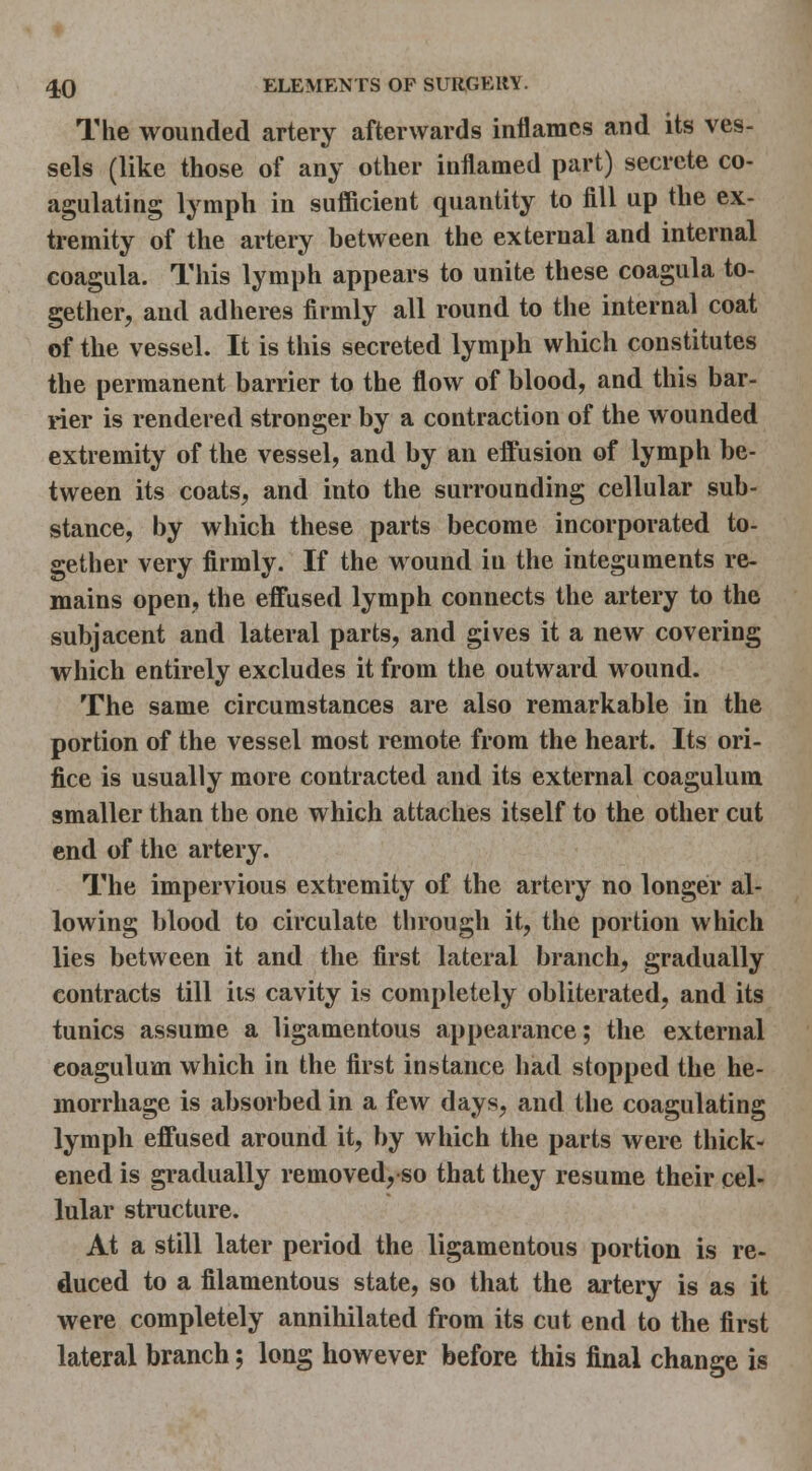 The wounded artery afterwards inflames and its ves- sels (like those of any other inflamed part) secrete co- agulating lymph in sufficient quantity to fill up the ex- tremity of the artery between the external and internal coagula. This lymph appears to unite these coagula to- gether, and adheres firmly all round to the internal coat of the vessel. It is this secreted lymph which constitutes the permanent barrier to the flow of blood, and this bar- rier is rendered stronger by a contraction of the wounded extremity of the vessel, and by an effusion of lymph be- tween its coats, and into the surrounding cellular sub- stance, by which these parts become incorporated to- gether very firmly. If the wound in the integuments re- mains open, the effused lymph connects the artery to the subjacent and lateral parts, and gives it a new covering which entirely excludes it from the outward wound. The same circumstances are also remarkable in the portion of the vessel most remote from the heart. Its ori- fice is usually more contracted and its external coagulum smaller than the one which attaches itself to the other cut end of the artery. The impervious extremity of the artery no longer al- lowing blood to circulate tlirough it, the portion which lies between it and the first lateral branch, gradually contracts till its cavity is completely obliterated, and its tunics assume a ligamentous appearance; the external coagulum which in the first instance had stopped the he- morrhage is absorbed in a few days, and the coagulating lymph effused around it, by which the parts were thick- ened is gradually removed,so that they resume their cel- lular structure. At a still later period the ligamentous portion is re- duced to a filamentous state, so that the artery is as it were completely annihilated from its cut end to the first lateral branch; long however before this final change is