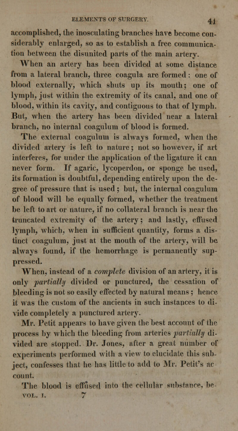 accomplished, the inosculating branches have become con- siderably enlarged, so as to establish a free communica- tion between the disunited parts of the main artery. Wlien an artery has been divided at some distance h'om a lateral branch, three coagula are formed : one of blood externally, which shuts up its mouth; one of lymph, just within the extremity of its canal, and one of blood, within its cavity, and contiguous to that of lymph. But, when the artery has been divided near a lateral branch, no internal coagulum of blood is formed. The external coagulum is always formed, when the divitled artery is left to nature; not so however, if art interferes, for under the application of the ligature it can never form. If agaric, lycoperdon, or sponge be used, its formation is doubtful, depending entirely upon the de- gree of pressure that is used ; but, the internal coagulum of blood will be equally formed, whether the treatment be left to art or nature, if no collateral branch is near the truncated extremity of tiie artery; and lastly, efliised lymph, which, when in sufficient quantity, forms a dis- tinct coagulum, just at the mouth of the artery, M'ill be always found, if the hemorrhage is permanently sup- pressed. When, instead of a complete division of an artery, it is only partially divided or punctured, the cessation of bleeding is not so easily effected by natural means; hence it was the custom of the ancients in such instances to di- vide completely a punctured artery. Mr. Petit appears to have given the best account of the process by which the bleeding from arteries jjartially di- vided are stopped. Dr. Jones, after a great number of experiments performed with a view to elucidate this sub- ject, confesses that he has little to add to Mr. Petit's ac count. The blood is effused into the relhilar substance, be- voi,. I. 7