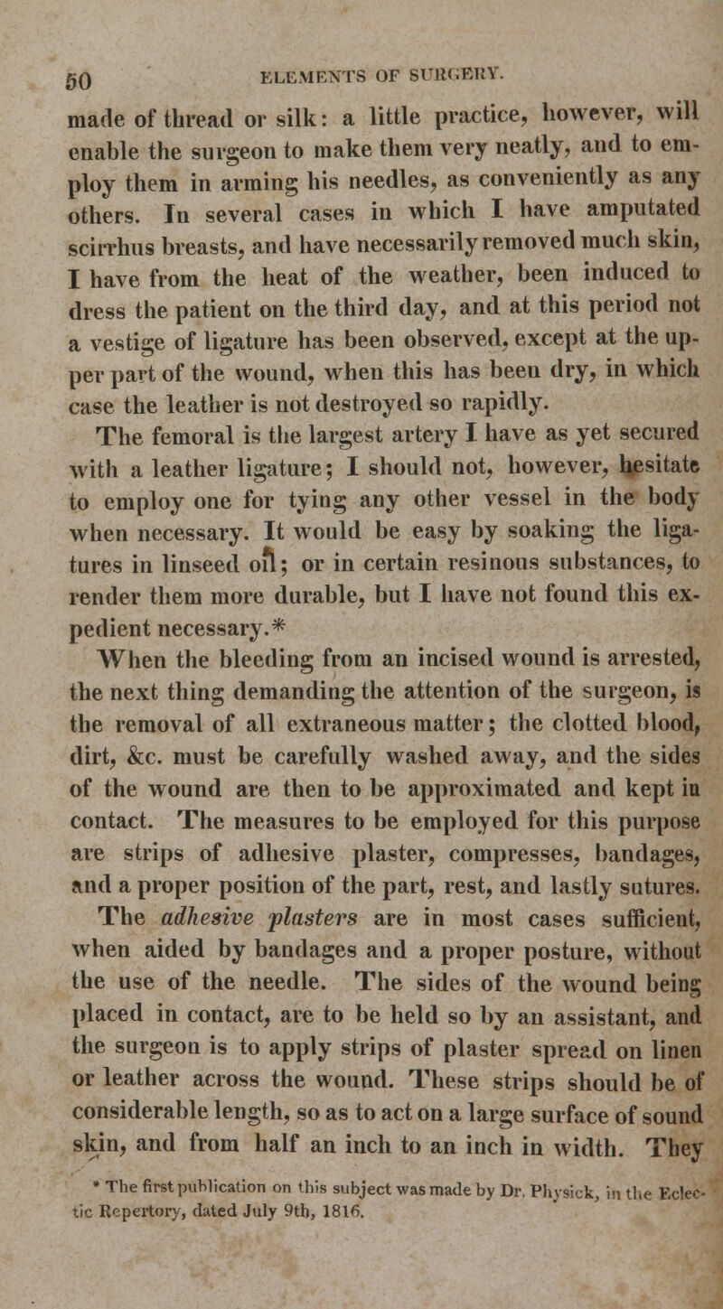 made of thread or silk: a little practice, however, will enable the surgeon to make them very neatly, and to em- ploy them in arming his needles, as conveniently as any others. In several cases in which I have amputated scirrhus breasts, and have necessarily removed much skin, I have from the heat of the weather, been induced to dress the patient on the third day, and at this period not a vestige of ligature has been observetl, except at the up- per part of the wound, when this has been dry, in which case the leather is not destroyed so rapidly. The femoral is the largest artery I have as yet secured with a leather ligature; I should not, however, l^esitate to employ one for tying any other vessel in the body when necessary. It would be easy by soaking the liga- tures in linseed oil; or in certain resinous substances, to render them more durable, but I have not found this ex- pedient necessary.* When the bleeding from an incised wound is arrested, the next thing demanding the attention of the surgeon, is the removal of all extraneous matter; the clotted blood, dirt, &c. must be carefully washed away, and the sides of the wound are then to be approximated and kept in contact. The measures to be employed for this purpose are strips of adhesive plaster, compresses, bandages, and a proper position of the part, rest, and lastly sutures. The adhesive plasters are in most cases sufficient, when aided by bandages and a proper posture, without the use of the needle. The sides of the wound being placed in contact, are to be held so by an assistant, and the surgeon is to apply strips of plaster spread on linen or leather across the wound. These strips should be of considerable length, so as to act on a large surface of sound skin, and from half an inch to an inch in width. They * The first publication on this subject was made by Dr. Physick, in the Eclec- tic Repertory, dated July 9tb, 1816.