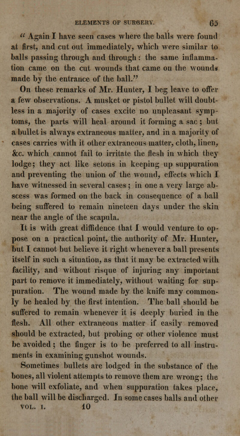 '^ Again I have seen cases where the balls were found at first, and cut out immediately, which were similar to balls passing through and through: the same inflamma- tion came on the cut wounds that came on the wounds made by the entrance of the ball.'' On these remarks of Mr. Hunter, I beg leave to offer a few observations. A musket or pistol bullet will doubt- less in a majority of cases excite no unpleasant symp- toms, the parts will heal around it forming a sac; but a bullet is always extraneous matter, and in a majority of cases carries with it other extraneous matter, cloth, linen, &c. which cannot fail to irritate the flesh in which they lodge; they act like setons in keeping up suppuration and preventing the union of the wound, effects which I have witnessed in several cases; in one a very large ab- scess was formed on the back in consequence of a ball being suffered to remain nineteen days under the skin near the angle of the scapula. It is with great diffidence that I would venture to op- pose on a practical point, the authority of Mr. Hunter, but I cannot but believe it right whenever a ball presents itself in such a situation, as that it may be extracted with facility, and without risque of injuring any important part to remove it immediately, without waiting for sup- puration. The wound made by the knife may common- ly be healed by the first intention. The ball should be suffered to remain whenever it is deeply buried in the flesh. All other extraneous matter if easily removed should be extracted, but probing or other violence must be avoided; the finger is to be preferred to all instru- ments in examining gunshot wounds. Sometimes bullets are lodged in the substance of the bones, all violent attempts to remove them are wrong; the bone will exfoliate, and when suppuration takes place, the ball will be discharged. In some cases balls and other VOL. I. 10