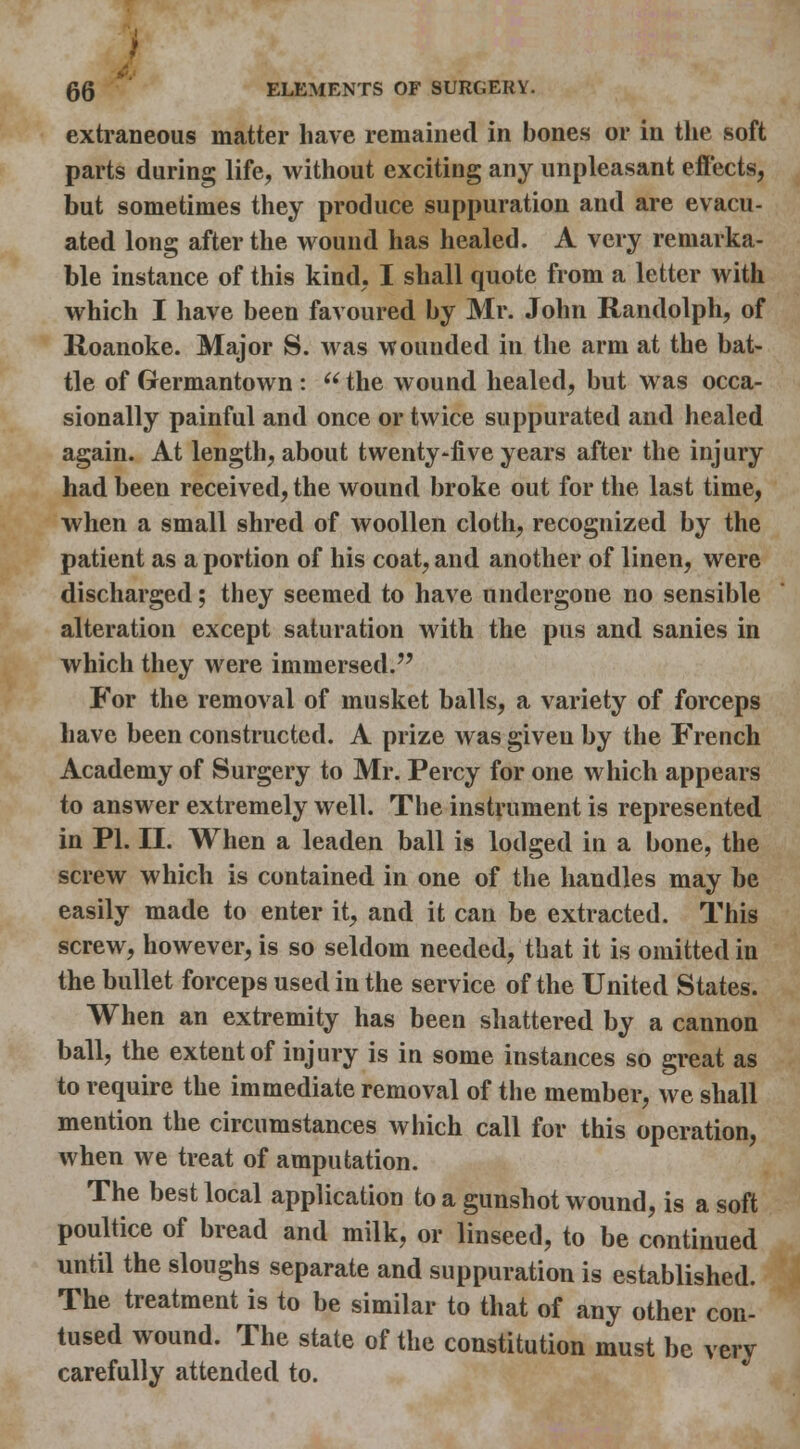 extraneous matter have remained in bones or in the soft parts during life, without exciting any unpleasant eff'ects, but sometimes they produce suppuration and are evacu- ated long after the wound has healed. A very remarka- ble instance of this kind, I shall quote from a letter with which I have been favoured by Mr. John Randolph, of lloanoke. Major S. was wounded in the arm at the bat- tle of Germantown :  the wound healed, but was occa- sionally painful and once or twice suppurated and healed again. At length, about twenty-five years after the injury had been received, the wound broke out for the last time, when a small shred of woollen cloth, recognized by the patient as a portion of his coat, and another of linen, were discharged; they seemed to have undergone no sensible alteration except saturation with the pus and sanies in which they were immersed. For the removal of musket balls, a variety of forceps have been constructed. A prize was given by the French Academy of Surgery to Mr. Percy for one which appears to answer extremely well. The instrument is represented in PL II. When a leaden ball is lodged in a bone, the screw which is contained in one of the handles may be easily made to enter it, and it can be extracted. This screw, however, is so seldom needed, that it is omitted in the bullet forceps used in the service of the United States. When an extremity has been shattered by a cannon ball, the extent of injury is in some instances so great as to require the immediate removal of the member, we shall mention the circumstances which call for this operation, when we treat of amputation. The best local application to a gunshot wound, is a soft poultice of bread and milk, or linseed, to be continued until the sloughs separate and suppuration is established. The treatment is to be similar to that of any other con- tused wound. The state of the constitution must be very carefully attended to.