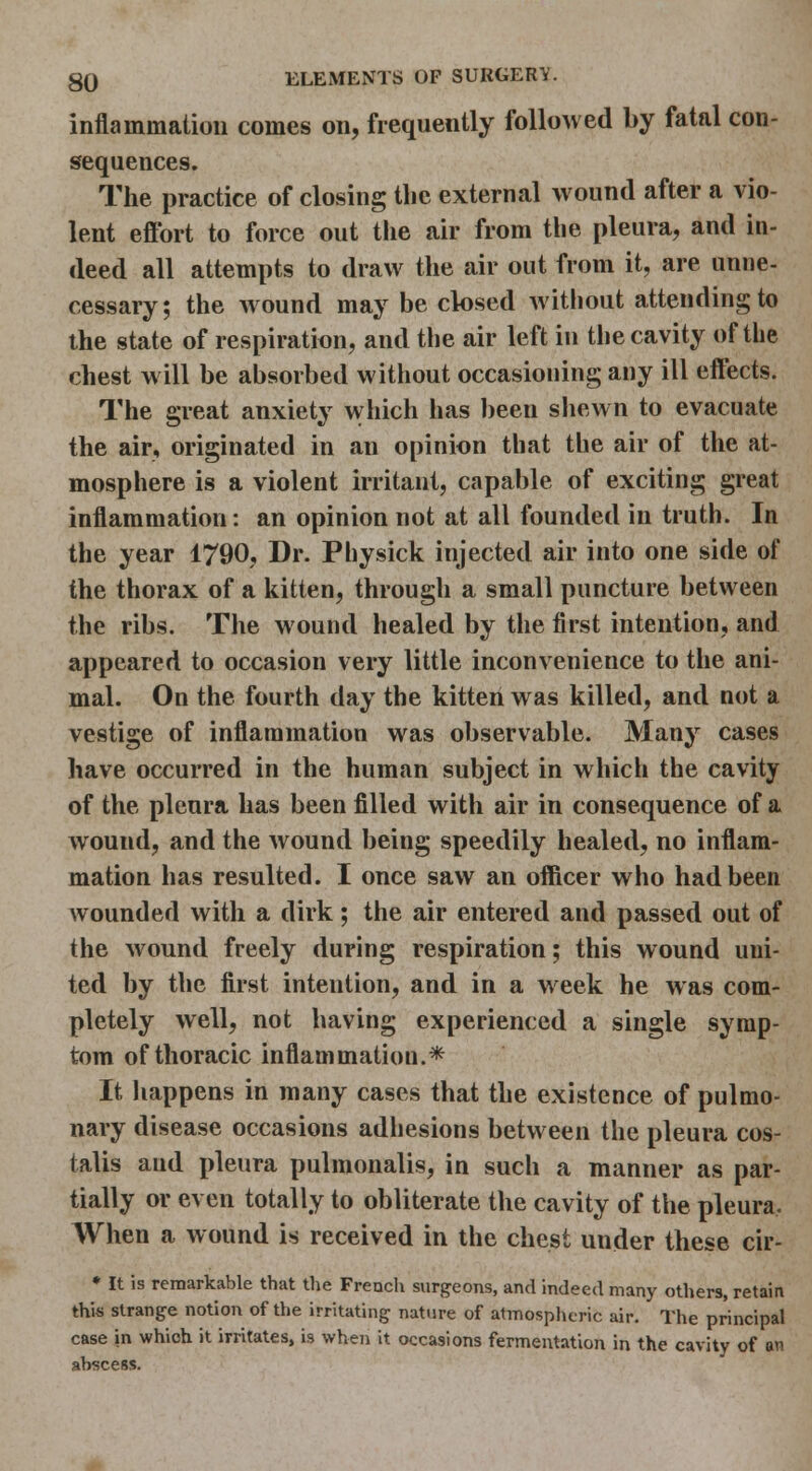 inflammation comes on, frequently followed by fatal con- sequences. The practice of closing tlic external wound after a vio- lent effort to force out tlie air from the pleura, and in- deed all attempts to draw the air out from it, are unne- cessary; the wound may be closed without attending to the state of respiration, and the air left in the cavity of the chest will be absorbed without occasioning any ill effects. The great anxiety which has been shewn to evacuate the air, originated in an opinion that the air of the at- mosphere is a violent irritant, capable of exciting great inflammation: an opinion not at all founded in truth. In the year 1790, Dr. Physick injected air into one side of the thorax of a kitten, through a small puncture between the ribs. The wound healed by the first intention, and appeared to occasion very little inconvenience to the ani- mal. On the fourth day the kitten was killed, and not a vestige of inflammation was observable. Many cases have occurred in the human subject in which the cavity of the pleura has been filled with air in consequence of a wound, and the wound being speedily healed, no inflam- mation has resulted. I once saw an officer who had been wounded with a dirk; the air entered and passed out of the wound freely during respiration; this wound uni- ted by the first intention, and in a week he was com- pletely well, not having experienced a single symp- tom of thoracic inflammation.* It happens in many cases that the existence of pulmo- nary disease occasions adhesions between the pleura cos- talis and pleura pulmonalis, in such a manner as par- tially or even totally to obliterate the cavity of the pleura, When a wound is received in the chest under these cir- • It is remarkable that the French surgeons, and indeed many others, retain this strange notion of the irritating nature of atmosplicric air. The principal case in which it irritates, is when it occasions fermentation in the cavity of an abscess.