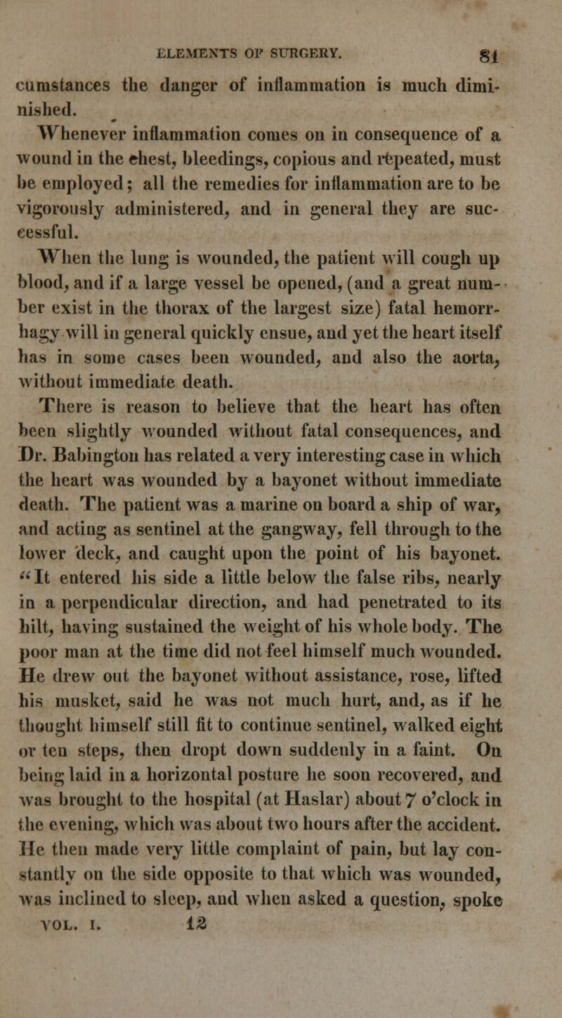 cumstances the danger of inflammation is much dimi- nished. Whenever inflammation comes on in consequence of a wound in the ehest, bleedings, copious and i*fcpeated, must be employed; all the remedies for inflammation are to be vigorously administered, and in general they are suc- cessful. When the lung is wounded, the patient will cough up blood, and if a large vessel be opened, (and a great num- ber exist in the thorax of the largest size) fatal hemorr- hagy will in general quickly ensue, and yet the heart itself has in some cases been wounded, and also the aorta, without immediate death. There is reason to believe that the heart has often, been slightly wounded without fatal consequences, and Dr. Babington has related a very interesting case in which the heart was wounded by a bayonet without immediate death. The patient was a marine on board a ship of war, and acting as sentinel at the gangway, fell through to the lower deck, and caught upon the point of his bayonet.  It entered his side a little below the false ribs, nearly in a perpendicular direction, and had penetrated to its hilt, having sustained the weight of his whole body. The poor man at the time did not feel himself much wounded. He drew out the bayonet without assistance, rose, lifted his musket, said he was not much hurt, and, as if he thought himself still fit to continue sentinel, walked eight or ten steps, then dropt down suddenly in a faint. On being laid in a horizontal posture he soon recovered, and was brought to the hospital (at Haslar) about 7 o'clock in the evening, which was about two hours after the accident. He then made very little complaint of pain, but lay con- stantly on the side opposite to that which was wounded, was inclined to sleep, and when asked a question, spoke VOL. I. 13