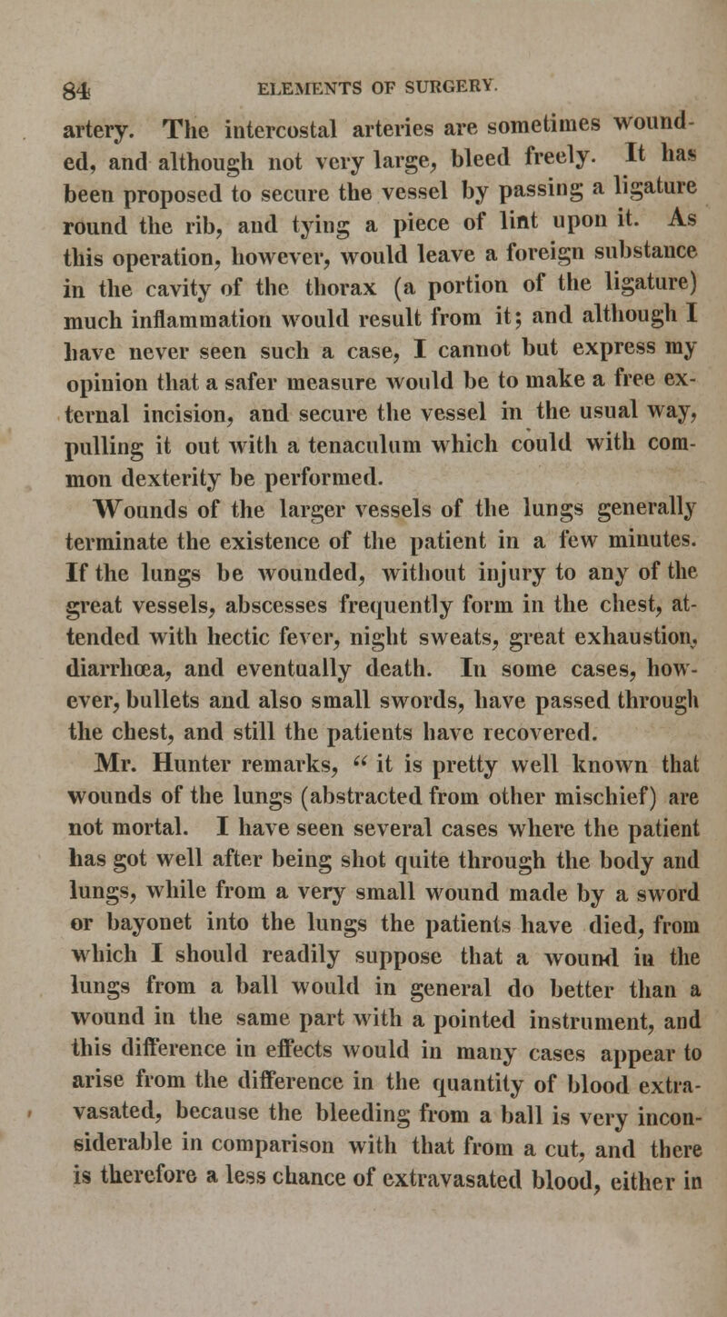 artery. The intercostal arteries are sometimes wound- ed, and although not very large, bleed freely. It has been proposed to secure the vessel by passing a ligature round the rib, and tying a piece of lint upon it. As this operation, however, would leave a foreign substance in the cavity of the thorax (a portion of the ligature) much inflammation would result from it; and although I have never seen such a case, I cannot but express my opinion that a safer measure would be to make a free ex- ternal incision, and secure the vessel in the usual way, pulling it out with a tenaculum which could with com- mon dexterity be performed. Wounds of the larger vessels of the lungs generally terminate the existence of tlie patient in a few minutes. If the lungs be wounded, witliout injury to any of the great vessels, abscesses frequently form in the chest, at- tended with hectic fever, night sweats, great exhaustion, diarrhcea, and eventually death. In some cases, how- ever, bullets and also small swords, have passed through the chest, and still the patients have recovered. Mr. Hunter remarks,  it is pretty well known that wounds of the lungs (abstracted from other mischief) are not mortal. I have seen several cases where the patient has got well after being shot quite through the body and lungs, while from a very small wound made by a sword or bayonet into the lungs the patients have died, from which I should readily suppose that a wouwl iu the lungs from a ball would in general do better than a wound in the same part with a pointed instrument, and this difference in effects would in many cases appear to arise from the difference in the quantity of blood extra- vasated, because the bleeding from a ball is very incon- siderable in comparison with that from a cut, and there is therefore a less chance of extravasated blood, either in