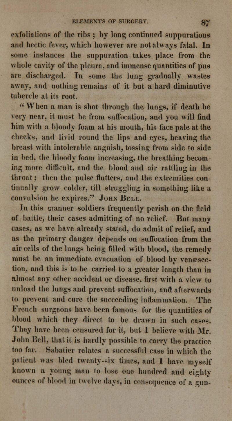 exfoliations of the ribs ; by long continued suppurations and hectic fever, which however are not always fatal. In some instances the suppuration takes place from the whole cavity of the pleura, and immense quantities of pus are discharged. In some the lung gi*adually vs^astes away, and nothing remains of it but a hard diminutive tubercle at its root. When a man is shot through the lungs, if death be very near, it must be from suffocation, and you will find him with a bloody foam at his mouth, his face pale at the clieeks, and livid round the lips and eyes, heaving the breast w itli intolerable anguish, tossing from side to side in bed, the bloody foam increasing, the breathing becom- ing more difficult, and the blood and air rattling in the throat; then tlie pulse flutters, and the extremities con- tinually grow colder, till struggling in something like a convulsion he expires/*' John Bell. In this manner soldiers frequently perish on the field of battle, their cases admitting of no relief. But many cases, as we have already stated, do admit of relief, and as the primary danger depends on suffocation from the air cells of the lungs being filled with blood, the remedy mu.st be an immediate evacuation of blood by venaesec- tion, and this is to be carried to a greater length than in almost any other accident or disease, first w ith a view to unload the lungs and prevent suffocation, anS afterwards to prevent and cure the succeeding inflammation. The French surgeons have been famous for the quantities of blood which they direct to be drawn in such cases. They have been censiued for it, but I believe with Mr. John Bell, that it is hardly possible to carry the practice too far. Sabatier relates a successful case in which the patient was bled twenty-six times, and I have myself known a young man to lose one hundred and eighty ounces of blood in twelve days, in consequence of a gun-