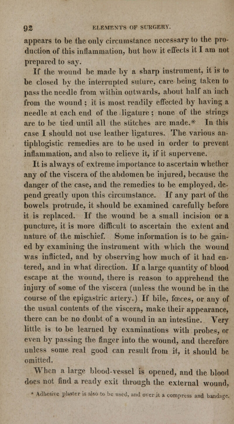 appears to be the only circumstance necessary to the pro- duction of this inflammation, but how it effects it I am not prepared to say. If the wound be made by a sharp instrument, it is to be closed by the interrupted suture, care being taken to pass the needle from within outwards, about half an inch from the wound ; it is most readily effected by having a needle at each end of the ligature; none of the strings are to be tied until all the stitches are made.*- In this case I should not use leather ligatures. The various an- tiphlogistic remedies are to be used in order to prevent inflammation, and also to relieve it, if it supervene. It is always of extreme importance to ascertain whether any of the viscera of the abdomen be injured, because the danger of the case, and the remedies to be employed, de- pend greatly upon this circumstance. If any part of the bowels protrude, it should be examined carefully before it is replaced. If the wound be a small incision or a puncture, it is more difficult to ascertain the extent and nature of the mischief. Some information is to be gain- ed by examining the instrument with which the wound was inflicted, and by observing how much of it had en- tered, and in what direction. If a large quantity of blood escape at the wound, there is reason to apprehend the injury of some of the viscera (unless the wound be in the course of the epigastric artery.) If bile, fceces, or any of the usual contents of the viscera, make their appearance, there can be no doubt of a wound in an intestine. Very little is to be learned by examinations with probes, or even by passing the finger into the wound, and therefore unless some real good can result from it, it should be omitted. When a large blood-vessel is opened, and the blood does not find a ready exit through the external wound, * Adhesive plaster is also to be used, and over jt a compress and bandage.