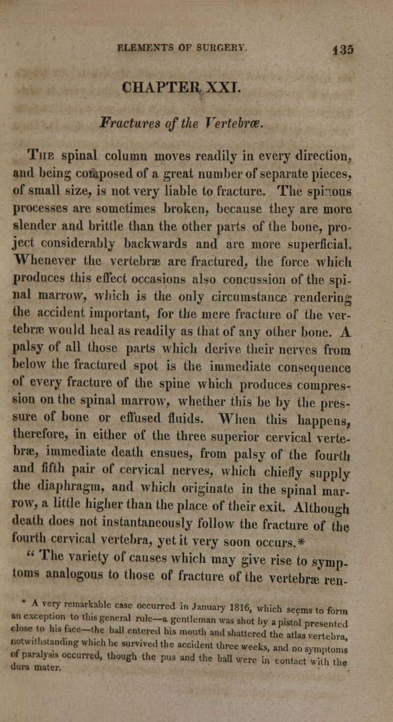 CHAPTER XXI. Fractures of the Vertebrce. The spinal column moves readily in every direction, and being coti,posed of a great number of separate pieces^ of small size, is not very liable to fracture. The spi'^.ous processes are sometimes In'oken, because they are more slender and brittle than the other parts of the bone, pro- ject considerably backwards and are more superficial. Whenever the vertebrae are fractured, tlie force which produces this effect occasions also concussion of the spi- nal marrow, which is the only circumstance rendering the accident important, for the mere fracture of the ver- tebral would heal as readily as that of any other bone. A palsy of all those parts which derive tlieir nerves from below the fractured spot is the immediate consequence of every fracture of the spine which produces compres- sion on the spinal marrow, whether this be by the pres- sure of bone or effused fluids. When this happens, therefore, in either of the three superior cervical verte- brae, immediate death ensues, from palsy of the fourth and fifth pair of cervical nerves, which chiefly supply the diaphragm, and which originate in the spinal mar- row, a little higher than the place of their exit. Although death does not instantaneously follow the fracture of the fourth cervical vertebra, yet it very soon occurs.*  The variety of causes which may give rise to symp. toms analogous to those of fracture of the vertebr* ren- • A very rcmarlcablc case occurred in January 1816, wl.ich seems to form an cxcept.on to thisgeneral rulc-a gentleman was sliot by apistol presented close to h.3 face-the ball entered his nrioutli and shattered the atlas vertebra notwithstanding which he survived the accident three weeks, and no symptoms of paralysis occurred, though the pus and the ball were in contact with the dura mater.