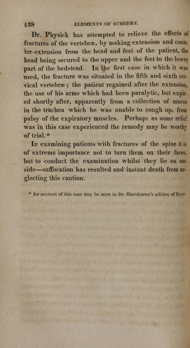 Dr. Physick has attempted to relieve the effects of fractures of tlie vertehrae, by makiag extension and coun- ter-extension from the head and feet of the patient, the head being secured to the upper and tlie feet to the lower part of the bedstead. In the first case in which it was used, the fracture was situated in the fifth and sixth cer- vical vertebra; the patient regained after the extension, the use of his arms which had been paralytic, but expir- ed shortly after, apparently from a collection of mucus in the trachea which he was unable to cough up, from palsy of the expiratory muscles. Perhaps as some relief was in this case experienced the remedy may be worthy of trial.*^ In examining patients with fractures of the spine it is of extreme importance not to turn them on their faces, but to conduct the examination whilst they lie on one side—suffocation has resulted and instant death from ne- glecting this caution. * An account of tliis case may be seen in Dr. Hartshonie's edition of Boyer