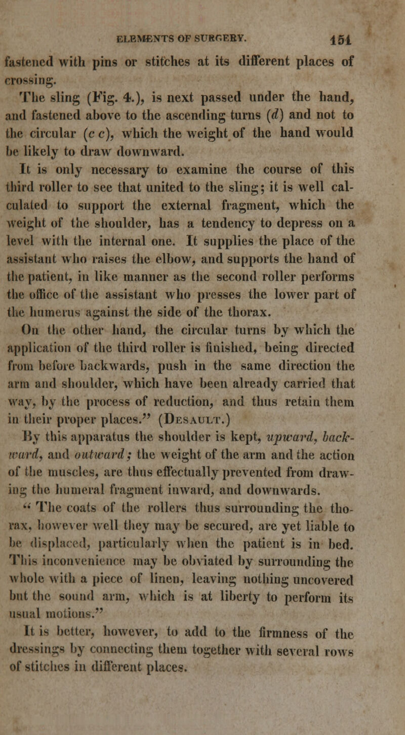 fastened with pins or stitches at its different places of crossing. The sling (Fig. 4.), is next passed under the hand, and fastened above to the ascending turns (rf) and not to the circular {c c), which the weight of the hand would be likely to draw downward. It is only necessary to examine the course of this third roller to see that united to the sling; it is well cal- culated to support the external fragment, which the weight of the shoulder, has a tendency to depress on a level with the internal one. It supplies the place of the assistant wlio raises the elbow, and supports the hand of the patient, in like manner as the second roller performs the office of the assistant who presses the lower part of the humerus against the side of the thorax. On the other hand, the circular turns by which the application of the third roller is finished, being directed from before backwards, push in the same direction the arm and shoulder, which have been already carried that way, by the process of reduction, and thus retain them in tlieir proper places.'' (Desault.) By this apparatus the shoulder is kept, upward, back- ward, and outward; the weight of the arm and the action of the muscles, are thus effectually prevented from draw- ins; the lujmeral fragment inward, and downwards. '*' Tlie coats of the rollers thus surrounding the tho- rax, however well they may be secured, are yet liable to be displaced, particularly wlien the patient is in bed. This inconvenience may be obviated by surrounding the whole with a piece of linen, leaving nothing uncovered but the sound arm, wiiich is at liberty to perform its usual motions. It is better, however, to add to the firmness of the dressings by connecting them together with several rows of stitches in different places.