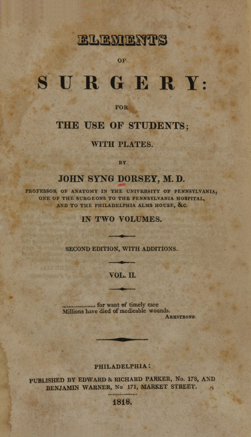 2ElL3SSa^S!^P! OF SURGERY: FOR THE USE OF STUDENTS; WITH PLATES. BY JOHN SYNG DORSEY, M. D. PROFESSOR OF ANATOMY IN THE UNIVERSITY OF PENNSYLVANIA, ONE OF THE SURGEONS TO THE PENNSYLVANIA HOSPITAL, AND TO THE PHILADELPHIA ALMS HOUSE, &C. IN TWO VOLUMES. SECOND EDITION, WITH ADDITIONS. VOL. II. for want of timely care Millions have died of medicable wounds. Abmstrono. PHILADELPHIA*. PUBLISHED BY EDWARD & RICHARD PARKER, No. 178, AND BENJAMIN WARNER, No 171, MARKET STREET. £ 1818.