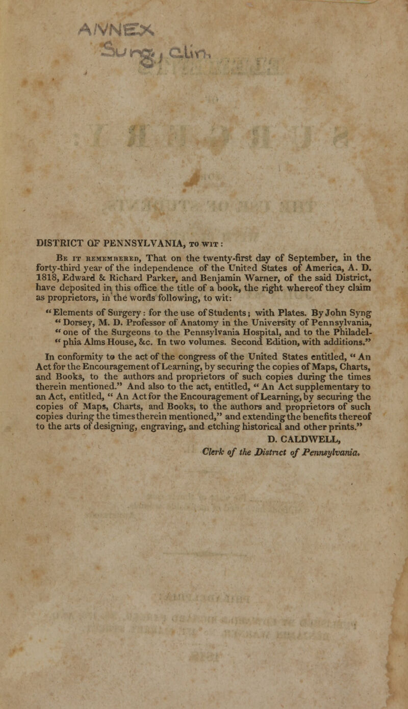 A/VNEX Suingj QjLin, DISTRICT OF PENNSYLVANIA, to wit : Be it remembered, That on the twenty-first day of September, in the forty-third year of the independence of the United States of America, A. D. 1818, Edward & Richard Parker, and Benjamin Warner, of the said District, have deposited in this office the title of a book, the right whereof they claim as proprietors, in'the words following, to wit: Elements of Surgery: for the use of Students; with Plates. By John Syng  Dorsey, M. D. Professor of Anatomy in the University of Pennsylvania,  one of the Surgeons to the Pennsylvania Hospital, and to the Philadel-  phia Alms House, &c. In two volumes. Second Edition, with additions.'* In conformity to the act of the congress of the United States entitled,  An Act for the Encouragement of Learning, by securing the copies of Maps, Charts, and Books, to the authors and proprietors of such copies during tbe times therein mentioned. And also to the act, entitled,  An Act supplementary to an Act, entided,  An Act for the Encouragement of Learning, by securing the copies of Maps, Charts, and Books, to the authors and proprietors of such copies during the times therein mentioned, and extending the benefits thereof to the arts of designing, engraving, and etching historical and other prints. D. CALDWELL, Clerk of the District of Pennsylvania.