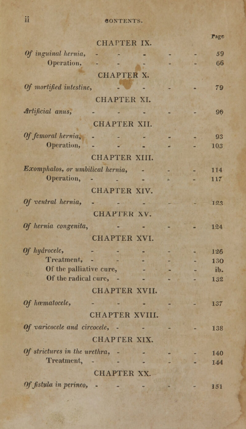 Page CHATTER IX. Of inguinal hernia, - - - - - 59 Operation, - ' m. '  6^ CHAPTER X. Of mortified intestine, . - i , . . 79 CHAPTER XI. Artificial amis, - - - 90 CHAPTER XII. Of femoral hernia, 93 Operation, - - . - - 103 CHAPTER XIII. Exomphalos, or umbilical hernia, - - - 114 Operation, - . - - -117 CHAPTER XIV. Of ventral hernia, - - _ _ - 123 CHAPTER XV. Of hernia congenita, - - - - 124 CHAPTER XVI. Of hydrocele, - - - - - 126 Treatment., - - - _ - 130 Of the palliative cure, - - - ib. Of the radical cure, - 132 CHAPTER XVII. Of hematocele, - - - - -137 CHAPTER XVIII. Of varicocele and circocele, - - - - 138 CHAPTER XIX. Of strictures in the urethra, - - - - 140 Treatment, - 144 CHAPTER XX. Of fistula in perineo, - - - . -151