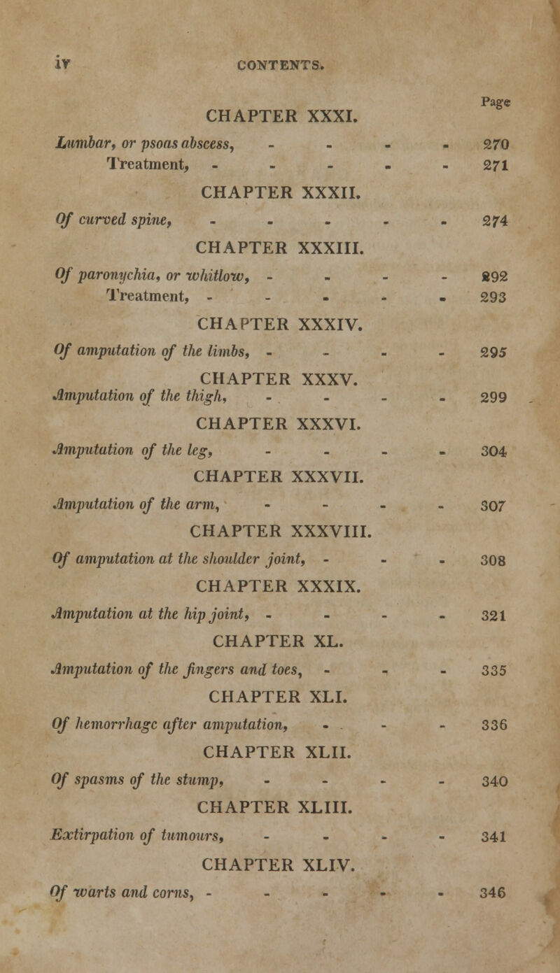 Page CHAPTER XXXI. Lumbar, or psoas abscess, - - - 270 Treatment, ----- 271 CHAPTER XXXII. Of curved spine, - - - - - 274 CHAPTER XXXIII. Of paronychia, or whitlow, - - . 892 Treatment, - 293 CHAPTER XXXIV. Of amputation of the limbs, - 295 CHAPTER XXXV. Amputation of the thigh, - - - - 299 CHAPTER XXXVI. Amputation of the leg, - 304 CHAPTER XXXVII. Amputation of the arm, - 307 CHAPTER XXXVIII. Of amputation at the shoulder joint, - 308 CHAPTER XXXIX. Amputation at the hip joint, - - - - 321 CHAPTER XL. Amputation of the fingers and toes, - - - 335 CHAPTER XLI. Of hemorrhage after amputation, - . - - 336 CHAPTER XLII. Of spasms of the stump, - 340 CHAPTER XLIII. Extirpation of tumours, - - - - 341 CHAPTER XLIV. Of warts and corns, ----- 346