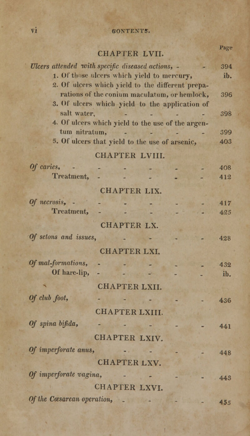 Page CHAPTER LVII. Ulcers attended with specific diseased actions, - - 394 1. Of those ulcers which yield to mercury, ib. 2. Of ulcers which yield to the different prepa- rations of the conium macula* urn, or hemlock, 396 3. Of ulcers which yield to the application of salt water, .... 398 4. Of ulcers which yield to the use of the argen- tum nitratum, - 399 5. Of ulcers that yield to the use of arsenic, 403 CHAPTER LVIII. Of caries, --____ 408 Treatment, - - - - -412 CHAPTER LIX. Of necrosis, - - . _ _ -417 Treatment, - 425 CHAPTER LX. Of setons and issues, _ - - - 428 CHAPTER LXL Of mat-formations, - - - _ _ 432 Of hare-lip, - - - - . ib. CHAPTER LXII. Of clubfoot, ----- 436 CHAPTER LXIII. Of spina bifida, - 44^ CHAPTER LXIV. Of imperforate anus, - _ . .443 CHAPTER LXV. Of imperforate vagina, - 44S CHAPTER LXVI. Of the Cwsarean operation, .... 4 »-5