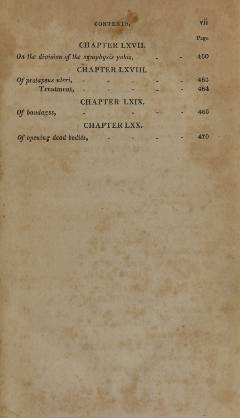 CHAPTER LXVII. Page On the division of the symphysis pubis* 460 CHAPTER LXVIII. Of prolapsus uteris - Treatment, - 463 464 CHAPTER LXIX. Of bandages, - 466 CHAPTER LXX. Of opening dead bodies, - 470