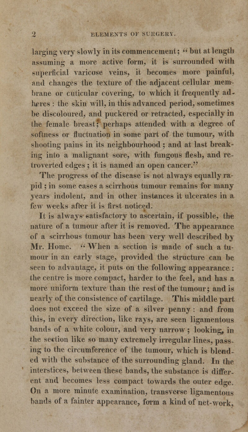 larging very slowly in its commencement;  but at length assuming a more active form, it is surrounded with superficial varicose veins, it becomes more painful, and changes the texture of the adjacent cellular mem- brane or cuticular covering, to which it frequently ad- heres : the skin will, in this advanced period, sometimes be discoloured, and puckered or retracted, especially in the female breast f perhaps attended with a degree of softness or fluctuation in some part of the tumour, with shooting pains in its neighbourhood ; and at last break- ing into a malignant sore, with fungous flesh, and re- troverted edges ; it is named an open cancer. The progress of the disease is not always equally ra- pid ; in some cases a scirrhous tumour remains for many years indolent, and in other instances it ulcerates in a few weeks after it is first noticed. It is always- satisfactory to ascertain, if possible, the nature of a tumour after it is removed. The appearance of a scirrhous tumour has been very well described by Mr. Home.  When a section is made of such a tu- mour in an early stage, provided the structure can be seen to advantage, it puts on the following appearance : the centre is more compact, harder to the feel, and has a more uniform texture than the rest of the tumour; and is nearly of the consistence of cartilage. This middle part does not exceed the size of a silver penny : and from this, in every direction, like rays, arc seen ligamentous bands of a white colour, and very narrow; looking, in the section like so many extremely irregular lines, pass- ing to the circumference of the tumour, which is blend- ed with the substance of the surrounding gland. In the interstices, between these bands, the substance is differ- ent and becomes less compact towards the outer edge. On a more minute examination, transverse ligamentous bands of a fainter appearance, form a kind of net-work,