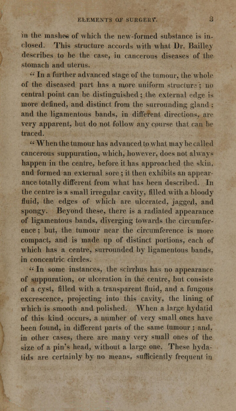 in the mashes of which the new-formed substance is in- closed. This structure accords with what Dr. Bailley describes to be the case, in cancerous diseases of the stomach and uterus.  In a further advanced stage of the tumour, the whole of the diseased part has a more uniform structurs; no central point can be distinguished; the external edge is more defined, and distinct from the surrounding gland: and the ligamentous bands, in different directions, art- very apparent, but do not follow any cpurse that can be traced. When the tumour has advanced to what may be called cancerous suppuration, which, however, does not always happen in the centre, before it has approached the skin, and formed an external sore; it then exhibits an appear- ance totally different from what has been described. In the centre is a small irregular cavity, filled with a bloody fluid, the edges of which are ulcerated, jagged, and spongy. Beyond these, there is a radiated appearance of ligamentous bands, diverging towards the circumfer- ence ; but, the tumour near the circumference is more compact, and is made up of distinct portions, each of which has a centre, surrounded by ligamentous bands, in concentric circles.  In some instances, the scirrhus has no appearance of suppuration, or ulceration in the centre, but consists of a cyst, filled with a transparent fluid, and a fungous excrescence, projecting into this cavity, the lining of which is smooth and polished. When a large hydatid of this kind occurs, a number of very small ones have been found, in different parts of the same tumour ; and, in other cases, there are many very small ones of the size of a pin's head, without a large one. These hyda- tids are certainly by no means, sufficiently frequent in