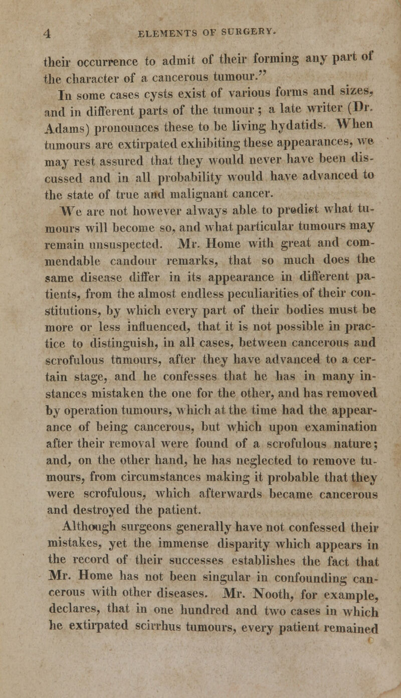 their occurrence to admit of their forming any part of the character of a cancerous tumour. In some cases cysts exist of various forms and sizes, and in different parts of the tumour ; a late writer (Dr. Adams) pronounces these to be living hydatids. When tumours are extirpated exhibiting these appearances, we may rest assured that they would never have been dis- cussed and in all probability would have advanced to the state of true and malignant cancer. We are not however always able to prediet what tu- mours will become so, and what particular tumours may remain unsuspected. Mr. Home with great and com- mendable candour remarks, that so much does the same disease differ in its appearance in different pa- tients, from the almost endless peculiarities of their con- stitutions, by which every part of their bodies must be more or less influenced, that it is not possible in prac- tice to distinguish, in all cases, between cancerous and scrofulous tumours, after they have advanced to a cer- tain stage, and he confesses that he has in many in- stances mistaken the one for the other, and has removed by operation tumours, which at the time had the appear- ance of being cancerous, but which upon examination after their removal were found of a scrofulous nature; and, on the other hand, he has neglected to remove tu- mours, from circumstances making it probable that they were scrofulous, which afterwards became cancerous and destroyed the patient. Although surgeons generally have not confessed their mistakes, yet the immense disparity which appears in the record of their successes establishes the fact that Mr. Home has not been singular in confounding can- cerous with other diseases. Mr. Nooth, for example, declares, that in one hundred and two cases in which he extirpated scirrhus tumours, every patient remained