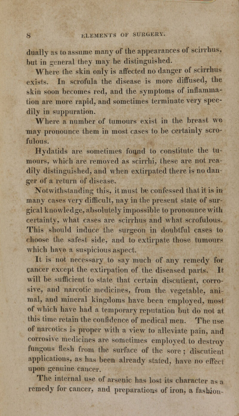 dually as to assume many of the appearances of scirrhus, but in general they may be distinguished. Where the skin only is affected no danger of scirrhus exists. In scrofula the disease is more diffused, the skin soon becomes red, and the symptoms of inflamma- tion are more rapid, and sometimes terminate very spee- dily in suppuration. Where a number of tumours exist in the breast we may pronounce them in most cases to be certainly scro- fulous. Hydatids are sometimes found to constitute the tu- mours, which are removed as scirrhi, these are not rea- dily distinguished, and when extirpated there is no dan- ger of a return of disease. Notwithstanding this, it must be confessed that it is in many cases very difficult, nay in the present state of sur- gical knowledge, absolutely impossible to pronounce with certainty, what cases are scirrhus and what scrofulous. This should induce the surgeon in doubtful cases to choose the safest side, and to extirpate those tumours which have a suspicious aspect. It is not necessary to say much of any remedy for cancer except the extirpation of the diseased parts. It will be sufficient to state that certain discutient, corro- sive, and narcotic medicines, from the vegetable, ani- mal, and mineral kingdoms have been employed, most of which have had a temporary reputation but do not at this time retain the confidence of medical men. The use of narcotics is proper with a view to alleviate pain, and corrosive medicines are sometimes employed to destroy fungous flesh from the surface of the sore: discutient applications, as has been already stated, have no effect upon genuine cancer. The internal use of arsenic has lost its character as a remedy for cancer, and preparations of iron, a fashion-