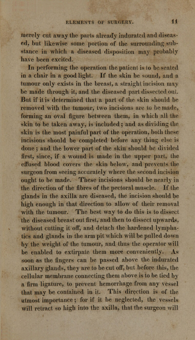 merely cut away the parts already indurated and diseas- ed, but likewise some portion of the surrounding sub- stance in which a diseased disposition may probably have been excited. In performing the operation the patient is to be seated in a chair in a good light. If the skin be sound, and a tumour only exists in the breast, a straight incision may be made through it, and the diseased part dissected out. But if it is determined that a part of the skin should be removed with the tumour, two incisions are to be made, forming an oval figure between them, in which all the skin to be taken away, is included; and as dividing the skin is the most painful part of the operation, both these incisions should be completed before any thing else is done ; and the lower part of the skin should be divided first, since, if a wound is made in the upper part, the effused blood covers the skin below, and prevents the surgeon from seeing accurately where the second incision ought to be made. These incisions should be nearly in the direction of the fibres of the pectoral muscle. If the glands in the axilla are diseased, the incision should be high enough in that direction to allow of their removal with the tumour. The best way to do this is to dissect the diseased breast out first, and then to dissect upwards, without cutting it off, and detach the hardened lympha- tics and glands in the arm pit which will be pulled down by the weight of the tumour, and thus the operator will be enabled to extirpate them more conveniently. As soon as the fingers can be passed above the indurated axillary glands, they are to be cut off, but before this, the cellular membrane connecting them above is to be tied by a firm ligature, to prevent hemorrhage from any vessel that may be contained in it. This direction is of the utmost importance; for if it be neglected, the vessels will retract so high into the axilla, that the surgeon will