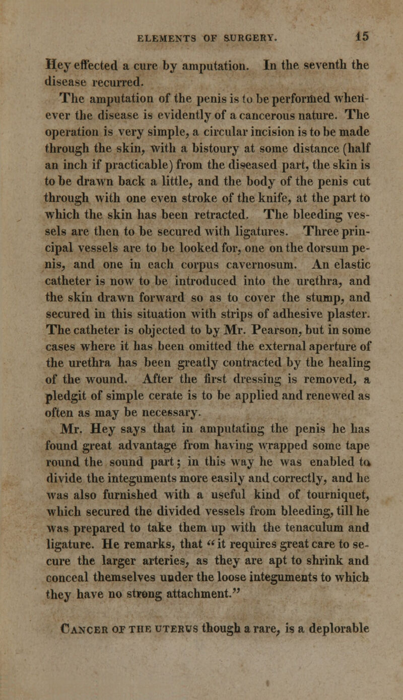 Hey effected a cure by amputation. In the seventh the disease recurred. The amputation of the penis is to be performed when- ever the disease is evidently of a cancerous nature. The operation is very simple, a circular incision is to be made through the skin, with a bistoury at some distance (half an inch if practicable) from the diseased part, the skin is to be drawn back a little, and the body of the penis cut through with one even stroke of the knife, at the part to which the skin has been retracted. The bleeding ves- sels are then to be secured with ligatures. Three prin- cipal vessels are to be looked for, one on the dorsum pe- nis, and one in each corpus cavernosum. An elastic catheter is now to be introduced into the urethra, and the skin drawn forward so as to cover the stump, and secured in this situation with strips of adhesive plaster. The catheter is objected to by Mr. Pearson, but in some cases where it has been omitted the external aperture of the urethra has been greatly contracted by the healing of the wound. After the first dressing is removed, a pledgit of simple cerate is to be applied and renewed as often as may be necessary. Mr. Hey says that in amputating the penis he has found great advantage from having wrapped some tape round the sound part 5 in this way he was enabled ta divide the integuments more easily and correctly, and he was also furnished with a useful kind of tourniquet, which secured the divided vessels from bleeding, till he was prepared to take them up with the tenaculum and ligature. He remarks, that  it requires great care to se- cure the larger arteries, as they are apt to shrink and conceal themselves under the loose integuments to which they have no strong attachment. Cancer op the uterus though a rare, is a deplorable