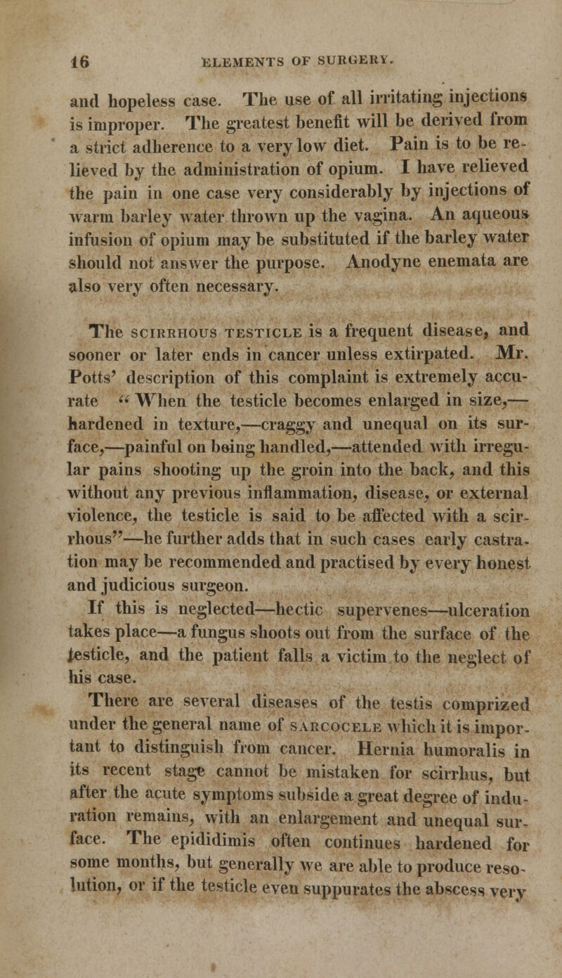 and hopeless case. The use of all irritating injections is improper. The greatest benefit will be derived from a strict adherence to a very low diet. Pain is to be re- lieved by the administration of opium. I have relieved the pain in one case very considerably by injections of warm barley water thrown up the vagina. An aqueous infusion of opium may be substituted if the barley water should not answer the purpose. Anodyne enemata are also very often necessary. The scirrhous testicle is a frequent disease, and sooner or later ends in cancer unless extirpated. Mr. Potts' description of this complaint is extremely accu- rate (i When the testicle becomes enlarged in size,— hardened in texture,—craggy and unequal on its sur- face,—painful on being handled,—attended with irregu- lar pains shooting up the groin into the back, and this without any previous inflammation, disease, or external violence, the testicle is said to be affected with a scir- rhous—he further adds that in such cases early castra- tion may be recommended and practised by every honest and judicious surgeon. If this is neglected—hectic supervenes—ulceration takes place—a fungus shoots out from the surface of the testicle, and the patient falls a victim to the neglect of his case. There are several diseases of the testis comprized under the general name of sarcocele which it is impor- tant to distinguish from cancer. Hernia humoralis in its recent stage cannot be mistaken for scirrhus, but after the acute symptoms subside a great degree of indu- ration remains, with an enlargement and unequal sur- face. The epididimis often continues hardened for some months, but generally we are able to produce reso- lution, or if the testicle even suppurates the abscess very