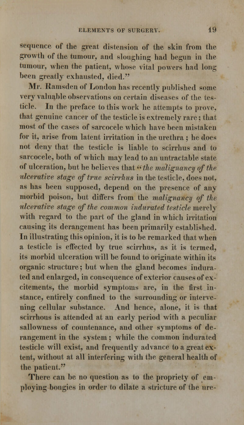 sequence of the great distension of the skin from the growth of the tumour, and sloughing had begun in the tumour, when the patient, whose vital powers had long been greatly exhausted, died. Mr. Ramsden of London has recently published some very valuable observations on certain diseases of the tes- ticle. In the preface to this work he attempts to prove, that genuine cancer of the testicle is extremely rare; that most of the cases of sarcocele which have been mistaken for it, arise from latent irritation in the urethra ; he does not deny that the testicle is liable to scirrhus and to sarcocele, both of which may lead to an untractable state of ulceration, but he believes that the malignancy of the ulcerative stage of true scirrhus in the testicle, does not, as has been supposed, depend on the presence of any morbid poison, but differs from the malignancy of the ulcerative stage of the common indurated testicle merely with regard to the part of the gland in which irritation causing its derangement has been primarily established. In illustrating this opinion, it is to be remarked that when a testicle is effected by true scirrhus, as it is termed, its morbid ulceration will be found to originate within its organic structure; but when the gland becomes indura- ted and enlarged, in consequence of exterior causes of ex- citements, the morbid symptoms are, in the first in- stance, entirely confined to the surrounding or interve- ning cellular substance. And hence, alone, it is that scirrhous is attended at an early period with a peculiar sallowness of countenance, and other symptoms of de- rangement in the system; while the common indurated testicle will exist, and frequently advance to a great ex- tent, without at all interfering with the general health of the patient. There can be no question as to the propriety of em- ploying bougies in order to dilate a stricture of the ure-