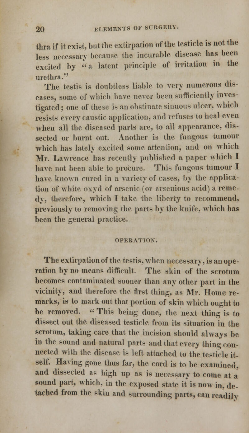 thra if it exist, but the extirpation of the testicle is not the less necessary because the incurable disease has been excited by a latent principle of irritation in the urethra. The testis is doubtless liable to very numerous dis- eases, some of which have never been sufficiently inves- tigated; one of these is an obstinate sinuous ulcer, which resists every caustic application, and refuses to heal even when all the diseased parts are, to all appearance, dis- sected or burnt out. Another is the fungous tumour which has lately excited some attention, and on which Mr. LaAvrence has recently published a paper which I have not been able to procure. This fungous tumour I have known cured in a variety of cases, by the applica- tion of white oxyd of arsenic (or arsenious acid) a reme- dy, therefore, which I take the liberty to recommend, previously to removing the parts by the knife, which has been the general practice. OPERATION. The extirpation of the testis, when necessary, is an ope- ration by no means difficult. The skin of the scrotum becomes contaminated sooner than any other part in the vicinity, and therefore the first thing, as Mr. Home re- marks, is to mark out that portion of skin which ought to be removed.  This being done, the next thing is to dissect out the diseased testicle from its situation in the scrotum, taking care that the incision should always be in the sound and natural parts and that every thing con- nected with the disease is left attached to the testicle it- self. Having gone thus far, the cord is to be examined, and dissected as high up as is necessary to come at a sound part, which, in the exposed state it is now in, de- tached from the skin and surrounding parts, can readily