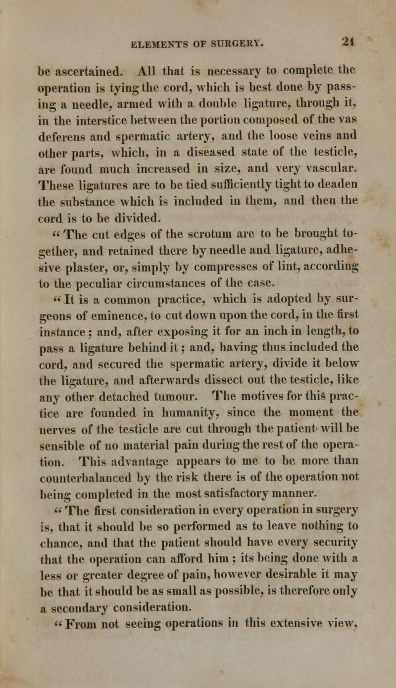 be ascertained. All that is necessary to complete the operation is tying the cord, which is best done by pass- ing a needle, armed with a double ligature, through it, in the interstice between the portion composed of the vas deferens and spermatic artery, and the loose veins and other parts, which, in a diseased state of the testicle, are found much increased in size, and very vascular. These ligatures are to be tied sufficiently tight to deaden the substance which is included in them, and then the cord is to be divided.  The cut edges of the scrotum are to be brought to- gether, and retained there by needle and ligature, adhe- sive plaster, or, simply by compresses of lint, according to the peculiar circumstances of the case.  It is a common practice, which is adopted by sur- geons of eminence, to cut down upon the cord, in the first instance; and, after exposing it for an inch in length, to pass a ligature behind it; and, having thus included the cord, and secured the spermatic artery, divide it below the ligature, and afterwards dissect out the testicle, like any other detached tumour. The motives for this prac- tice are founded in humanity, since the moment the nerves of the testicle are cut through the patient- will be sensible of no material pain during the rest of the opera- tion. This advantage appears to me to be more than counterbalanced by the risk there is of the operation not being completed in the most satisfactory manner.  The first consideration in every operation in surgery is, that it should be so performed as to leave nothing to chance, and that the patient should have every security that the operation can afford him; its being done with a less or greater degree of pain, however desirable it may be that it should be as small as possible, is therefore only a secondary consideration.  From not seeing operations in this extensive view.