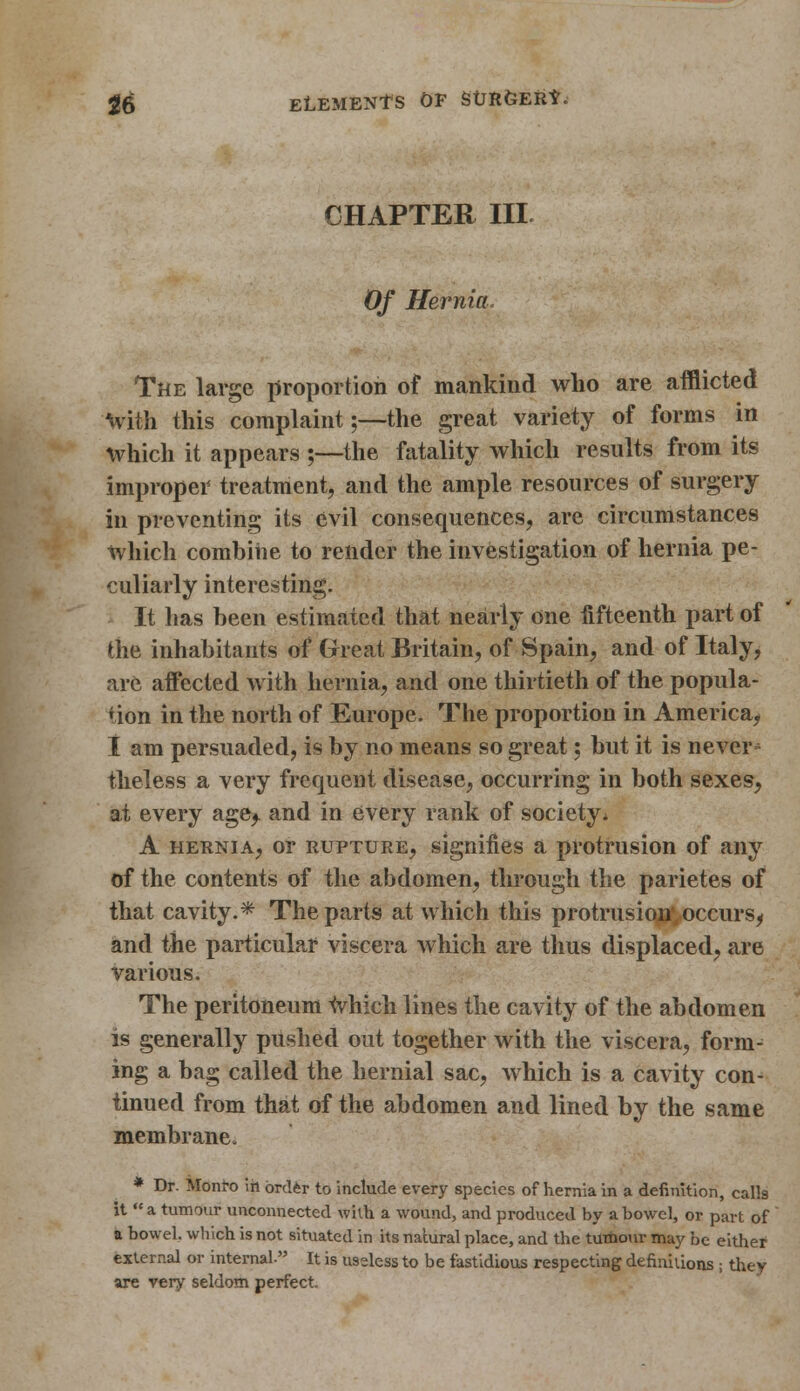 CHAPTER III Of Hernia. The large proportion of mankind who are afflicted with this complaint;—the great variety of forms in which it appears ;—the fatality which results from its improper treatment, and the ample resources of surgery in preventing its evil consequences, are circumstances which combine to render the investigation of hernia pe- culiarly interesting. It has been estimated that nearly one fifteenth part of the inhabitants of Great Britain, of Spain, and of Italy, are affected with hernia, and one thirtieth of the popula- tion in the north of Europe. The proportion in America, I am persuaded, is by no means so great; but it is never^ theless a very frequent disease, occurring in both sexes, at every age^. and in every rank of society* A hernia, or rupture, signifies a protrusion of any of the contents of the abdomen, through the parietes of that cavity.* The parts at which this protrusion occurs^ and the particular viscera which are thus displaced, are various. The peritoneum which lines the cavity of the abdomen is generally pushed out together with the viscera, form- ing a bag called the hernial sac, which is a cavity con- tinued from that of the abdomen and lined by the same membrane. * Dr. Monro in order to include every species of hernia in a definition, calk it  a tumour unconnected with a wound, and produced by a bowel, or part of a bowel, which is not situated in its natural place, and the tumour may be either external or internal. It is useless to be fastidious respecting definitions ; they are very seldom perfect.