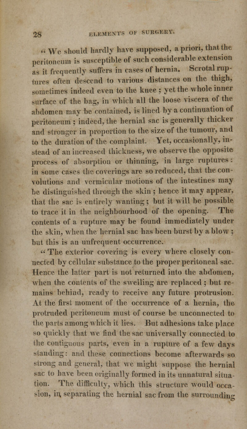 « We should hardly have supposed, a priori, that the peritoneum is susceptible of such considerable extension as it frequently suffers in cases of hernia. Scrotal rup- tures often descend to various distances on the thigh, sometimes indeed even to the knee ; yet the whole inner surface of the bag, in which all the loose viscera of the abdomen may be contained, is lined by a continuation of peritoneum ; indeed, the hernial sac is generally thicker and stronger in proportion to the size of the tumour, and to the duration of the complaint. Yet, occasionally, in- stead of an increased thickness, we observe the opposite process of absorption or thinning, in large ruptures: in some cases the coverings are so reduced, that the con- volutions and vermicular motions of the intestines may be distinguished through the skin ; hence it may appear, that the sac is entirely wanting; but it will be possible to trace it in the neighbourhood of the opening. The contents of a rupture may be found immediately under the skin, when the hernial sac has been burst by a blow ; but this is an unfrequent occurrence.  The exterior covering is every where closely con- nected by cellular substance to the proper peritoneal sac. Hence the latter part is not returned into the abdomen, when the contents of the swelling are replaced ; but re- mains behind, ready to receive any future protrusion. At the first moment of the occurrence of a hernia, the protruded peritoneum must of course be unconnected to the parts among which it lies. But adhesions take place so quickly that we find the sac universally connected to the contiguous parts, even in a rupture of a few days standing: and these connections become afterwards so strong and general, that we might suppose the hernial sac to have been originally formed in its unnatural situa- tion. The difficulty, which this structure would occa- sion, in, separating the hernial sac from the surrounding;