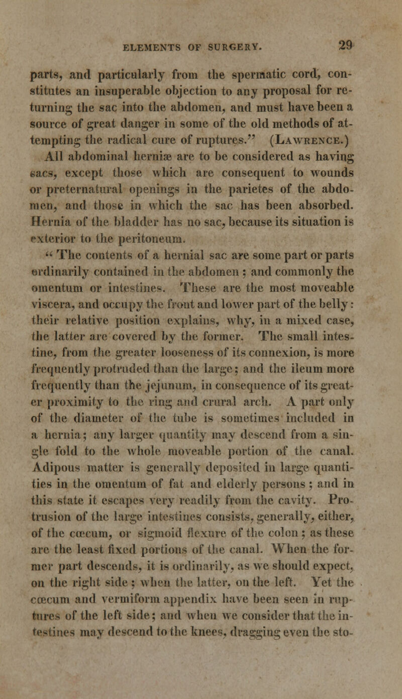 parts, and particularly from the spermatic cord, con- stitutes an insuperable objection to any proposal for re- turning the sac into the abdomen, and must have been a source of great danger in some of the old methods of at- tempting the radical cure of ruptures. (Lawrence.) All abdominal hernise are to be considered as having sacs, except those which are consequent to wounds or preternatural openings in the parietes of the abdo- men, and those in which the sac has been absorbed. Hernia of the bladder has no sac, because its situation is exterior to the peritoneum.  The contents of a hernial sac are some part or parts ordinarily contained in the abdomen ; and commonly the omentum or intestine*. These are the most moveable viscera, and occupy the front and lower part of the belly: their relative position explains, why, in a mixed case, the latter are covered by the former. The small intes- tine, from the greater looseness of its connexion, is more frequently protruded than the large; and the ileum more frequently than the jejunum, in consequence of its great- er proximity to the ring and crural arch. A part only of the diameter of the tube is sometimes included in a hernia; any larger quantity may descend from a sin- gle fold to the whole moveable portion of the canal. Adipous matter is generally deposited in large quanti- ties in the omentum of fat and elderly persons ; and in this state it escapes very readily from the cavity. Pro- trusion of the large intestines consists, generally, either, of the co'cum, or sigmoid flexure of the colon ; as these arc the least fixed portions of the canal. When the for- mer part descends, it is ordinarily, as we should expect, on the right side ; when the latter, on the left. Yet the ccecum and vermiform appendix have been seen in rup- tures of the left side; and when we consider that the in- testines may descend to the knees, dragging even the sto-