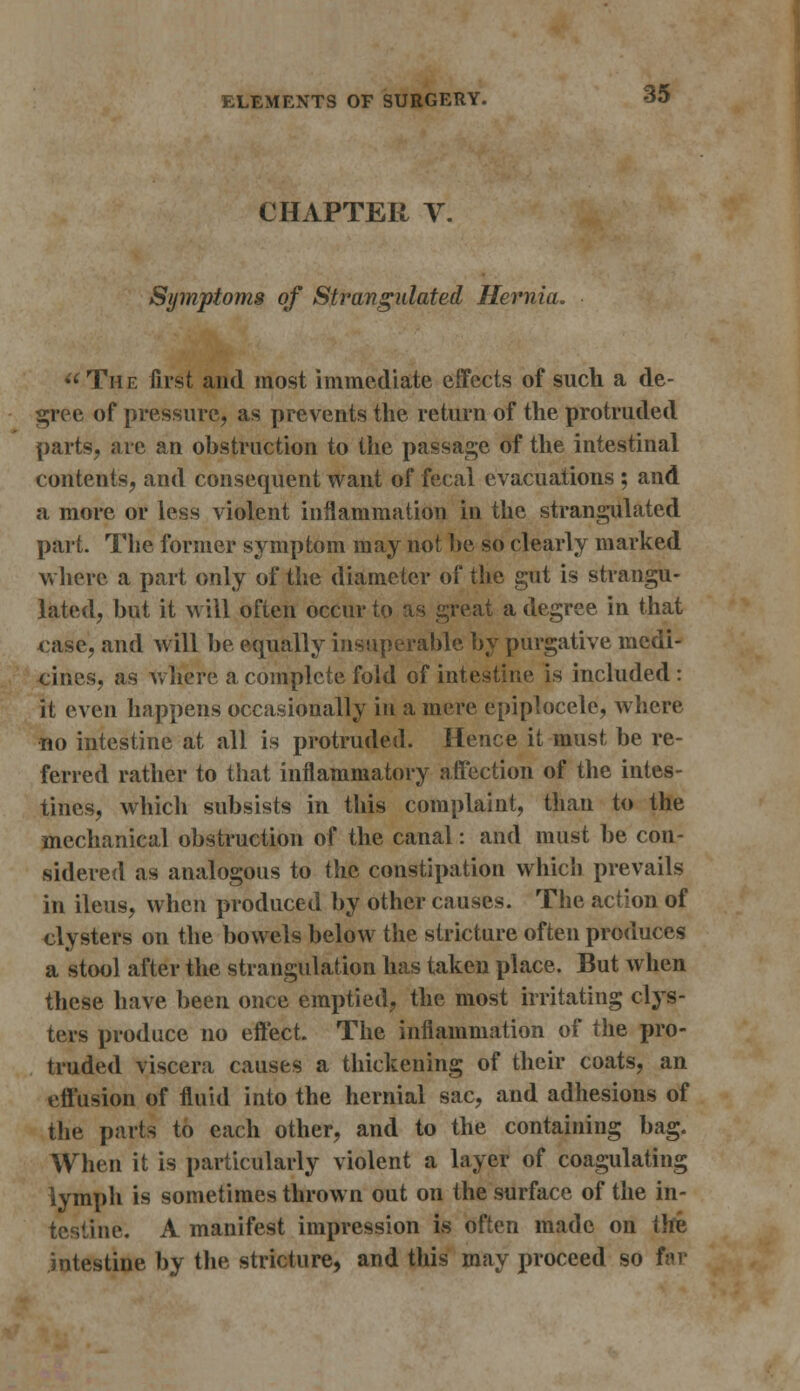 CHAPTER V. Symptoms of Strangulated Hernia.  The first and most immediate effects of such a de- gree of pressure, as prevents the return of the protruded parts, are an obstruction to the passage of the intestinal contents, and consequent want of fecal evacuations ; and a more or less violent inflammation in the strangulated part. The former symptom may not be so clearly marked where a part only of the diameter of the gut is strangu- lated, but it will often occur to as great a degree in that <:ase, and will be equally insuperable by purgative medi- cines, as where a complete fold of intestine is included: it even happens occasionally in a mere epiplocele, where no intestine at all is protruded. Hence it must be re- ferred rather to that inflammatory affection of the intes- tines, which subsists in this complaint, than to the mechanical obstruction of the canal: and must be con- sidered as analogous to the constipation which prevails in ileus, when produced by other causes. The action of clysters on the bowels below the stricture often produces a stool after the strangulation has taken place. But when these have been once emptied, the most irritating clys- ters produce no effect. The inflammation of the pro- truded viscera causes a thickening of their coats, an effusion of fluid into the hernial sac, and adhesions of the parts to each other, and to the containing bag. When it is particularly violent a layer of coagulating lymph is sometimes thrown out on the surface of the in- testine. A manifest impression is often made on the intestine by the stricture, and this may proceed so far