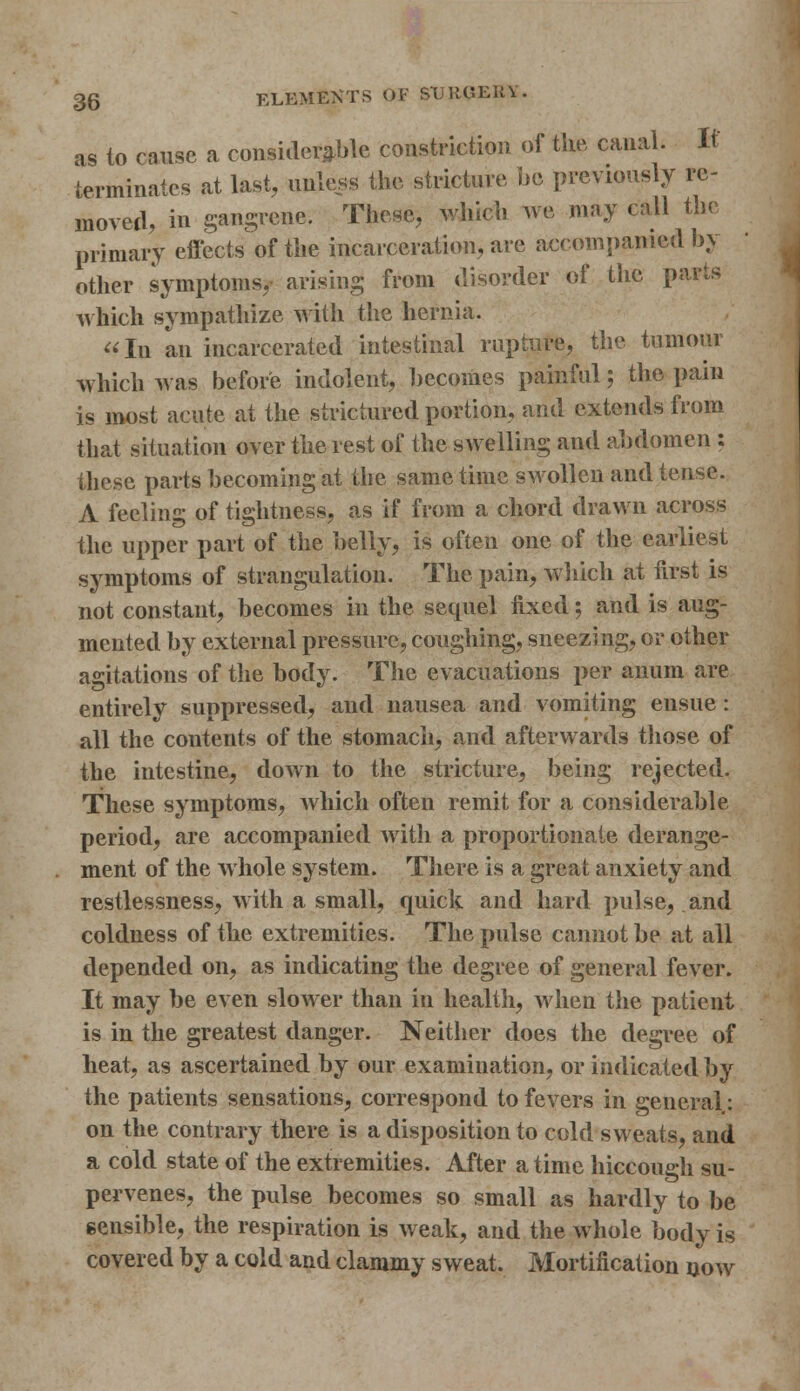 as to cause a considerable constriction of tlie canal. It terminates at last, unless the stricture be previously re- moved, in gangrene. These, which Ave may call the primary effects of the incarceration, are accompanied by other symptoms, arising from disorder of the parts which sympathize with the hernia. In an incarcerated intestinal rupture, the tumour which was before indolent, becomes painful; the pain is most acute at the strictured portion, and extends from that situation over the rest of the swelling and abdomen : these parts becoming at the same time swollen and tense. A feeling of tightness, as if from a chord drawn across the upper part of the belly, is often one of the earliest symptoms of strangulation. The pain, which at first is not constant, becomes in the sequel fixed; and is aug- mented by external pressure, coughing, sneezing, or other agitations of the body. The evacuations per anum are entirely suppressed, and nausea and vomiting ensue: all the contents of the stomach, and afterwards those of the intestine, down to the stricture, being rejected. These symptoms, which often remit for a considerable period, are accompanied with a proportionate derange- ment of the whole system. There is a great anxiety and restlessness, with a small, quick and hard pulse, and coldness of the extremities. The pulse cannot be at all depended on, as indicating the degree of general fever. It may be even slower than in health, when the patient is in the greatest danger. Neither does the degree of heat, as ascertained by our examination, or indicated by the patients sensations, correspond to fevers in general: on the contrary there is a disposition to cold sweats, and a cold state of the extremities. After a time hiccough su- pervenes, the pulse becomes so small as hardly to be sensible, the respiration is weak, and the whole body is covered by a cold and clammy sweat. Mortification now