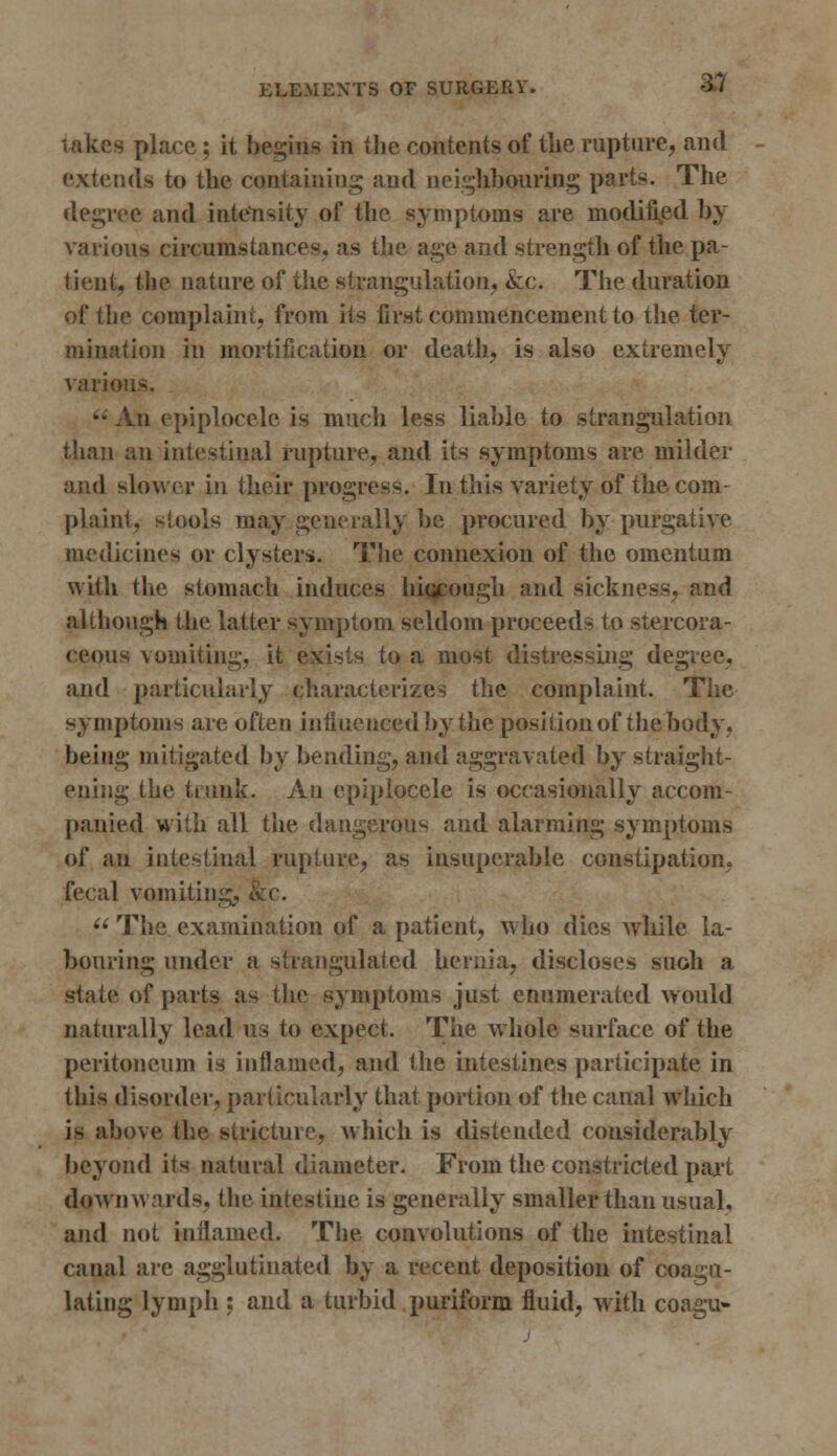 s place; it begins in the contents of the rupture, and ::ds to the containing and neighbouring parts. The degree and intensity of the symptoms are modified by various circumstances, as the age and strength of the pa- tient, the nature of the strangulation, &c. The duration of the complaint, from its first commencement to the ter- mination in mortification or death, is also extremely various. A.n epiplocele is much less liable to strangulation than an intestinal rupture, and its symptoms are milder and slower in their progress. In this variety of the com- plaint, stools may generally be procured by purgative medicines or clysters. The connexion of the omentum with the stomach induces hiqeough and sickness, and although the latter symptom seldom proceeds to stercora- ceous vomiting, it exists to a most distressing degree, and particularly characterizes the complaint. The symptoms are often influenced by the position of the body, being mitigated by bending, and aggravated by straight- ening the trunk- An epiplocele is occasionally accom- panied with all the dangerous and alarming symptoms of an intestinal rupture, as insuperable constipation, fecal vomiting, $  The examination of a patient, who dies while la- bouring under a strangulated hernia, discloses such a stale of parts as the symptoms just enumerated would naturally lead us to expect. The whole surface of the peritoneum is inflamed, and the intestines participate in this disorder, particularly that portion of the canal which is above the stricture, which is distended considerably beyond its natural diameter. From the constricted part downwards, the intestine is generally smaller than usual, and not inflamed. The convolutions of the intestinal canal are agglutinated by a recent deposition of coagu- lating lymph ; and a turbid puriform fluid, with coagu-