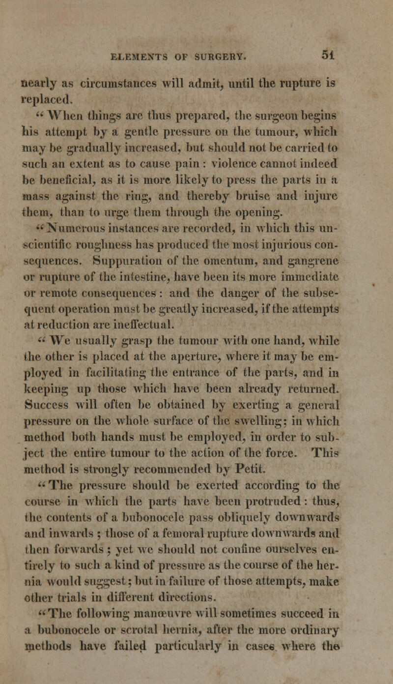 nearly as circumstances will admit, until the rupture is replaced. When things arc thus prepared, the surgeon begins his attempt by a gentle pressure on the tumour, which may be gradually increased, but should not be carried to such an extent as to cause pain : violence cannot indeed be beneficial, as it is more likely to press the parts in a mass against the ring, and thereby bruise and injure them, than to urge them through the opening. Numerous instances are recorded, in which this un- scientific roughness has produced the most injurious con- sequences. Suppuration of the omentum, and gangrene or rupture of the intestine, have been its more immediate or remote consequences : and the danger of the subse- quent operation must be greatly increased, if the attempts at reduction are ineffectual. We usually grasp the tumour with one hand, while the other is placed at the aperture, where it may be em- ployed in facilitating the entrance of the parts, and in keeping up those which have been already returned. Success will often be obtained by exerting a general pressure on the whole surface of the swelling; in which method both hands must be employed, in order to sub- ject the entire tumour to the action of the force. This method is strongly recommended by Petit. The pressure should be exerted according to the course in which the parts have been protruded: thus, the contents of a bubonocele pass obliquely downwards and inwards ; those of a femoral rupture downwards and ihen forwards ; yet we should not confine ourselves en- tirely to such a kind of pressure as the course of the her- nia would suggest; but in failure of those attempts, make other trials in different directions. The following manoeuvre will sometimes succeed in a bubonocele or scrotal hernia, after the more ordinary methods have failed particularly in cases where the