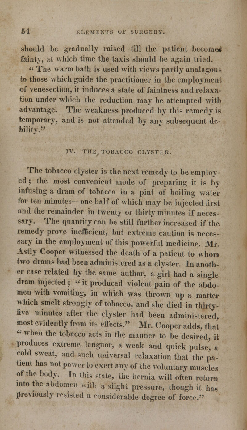 should be gradually raised till the patient become^ fainty, at which time the taxis should be again tried.  The warm bath is used with views partly analagous to those which guide the practitioner in the employment of venesection, it induces a state of faintness and relaxa- tion under which the reduction may be attempted with advantage. The weakness produced by this remedy is temporary, and is not attended by any subsequent de- bility. IV. THE TOBACCO CLYSTER. The tobacco clyster is the next remedy to be employ- ed; the most convenient mode of preparing it is by infusing a dram of tobacco in a pint of boiling water for ten minutes—one half of which may be injected first and the remainder in twenty or thirty minutes if neces- sary. The quantity can be still further increased if the remedy prove inefficient, but extreme caution is neces- sary in the employment of this powerful medicine. Mr. Astly Cooper witnessed the death of a patient to whom two drams had been administered as a clyster. In anoth- er case related by the same author, a girl had a single dram injected; « it produced violent pain of the abdo- men with vomiting, in which was thrown up a matter which smelt strongly of tobacco, and she died in thirty- five minutes after the clyster had been administered, most evidently from its effects. Mr. Cooper adds, that  when the tobacco acts in the manner to be desired, it produces extreme languor, a weak and quick pulse', a cold sweat, and such universal relaxation that the pa- tient has not power to exert any of the voluntary muscles of the body. In this stale, the hernia will often return into the abdomen with a slight pressure, though it has previously resisted a considerable degree of force.