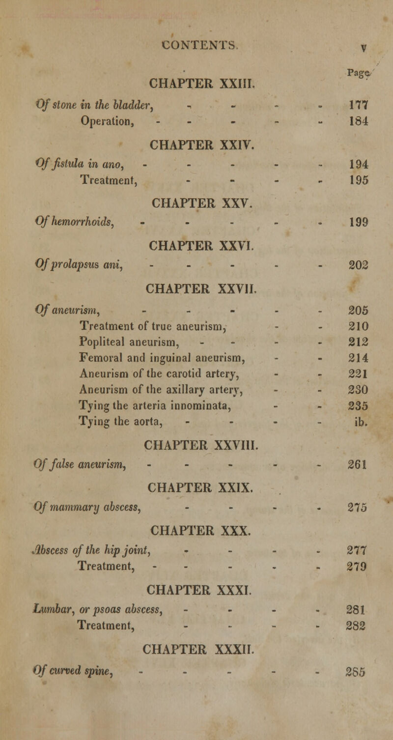 UUJNlilJNlb, CHAPTER XXIII. Page. Of stone in the bladder^ , « - 177 Operation, - - 184 CHAPTER XXIV. Of fistula in ano, . - - - 194 Treatment, . - - 195 CHAPTER XXV. Of hemorrhoids J - - . _ 199 CHAPTER XXVI. Of prolapsus ani, - . - . 202 CHAPTER XXVII. Of aneurism, _ - - . 205 Treatment of true aneurism, 210 Popliteal aneurism, 212 Femoral and inguinal aneurism, 214 Aneurism of the carotid artery, 221 Aneurism of the axillary artery, 230 Tying the arteria innominata. 235 Tying the aorta, . - - ib. CHAPTER XXVIII. Of false aneurism, - - . - 261 CHAPTER XXIX. Of mammary abscess, ... 275 CHAPl'ER XXX. Abscess of the hipjointy ... 277 Treatment, - - 279 CHAPTER XXXI. Lumbar, or psoas abscess, - - - 281 Treatment, _ . _ 282 CHAPTER XXXII. Of curved spine, . . _ . 255