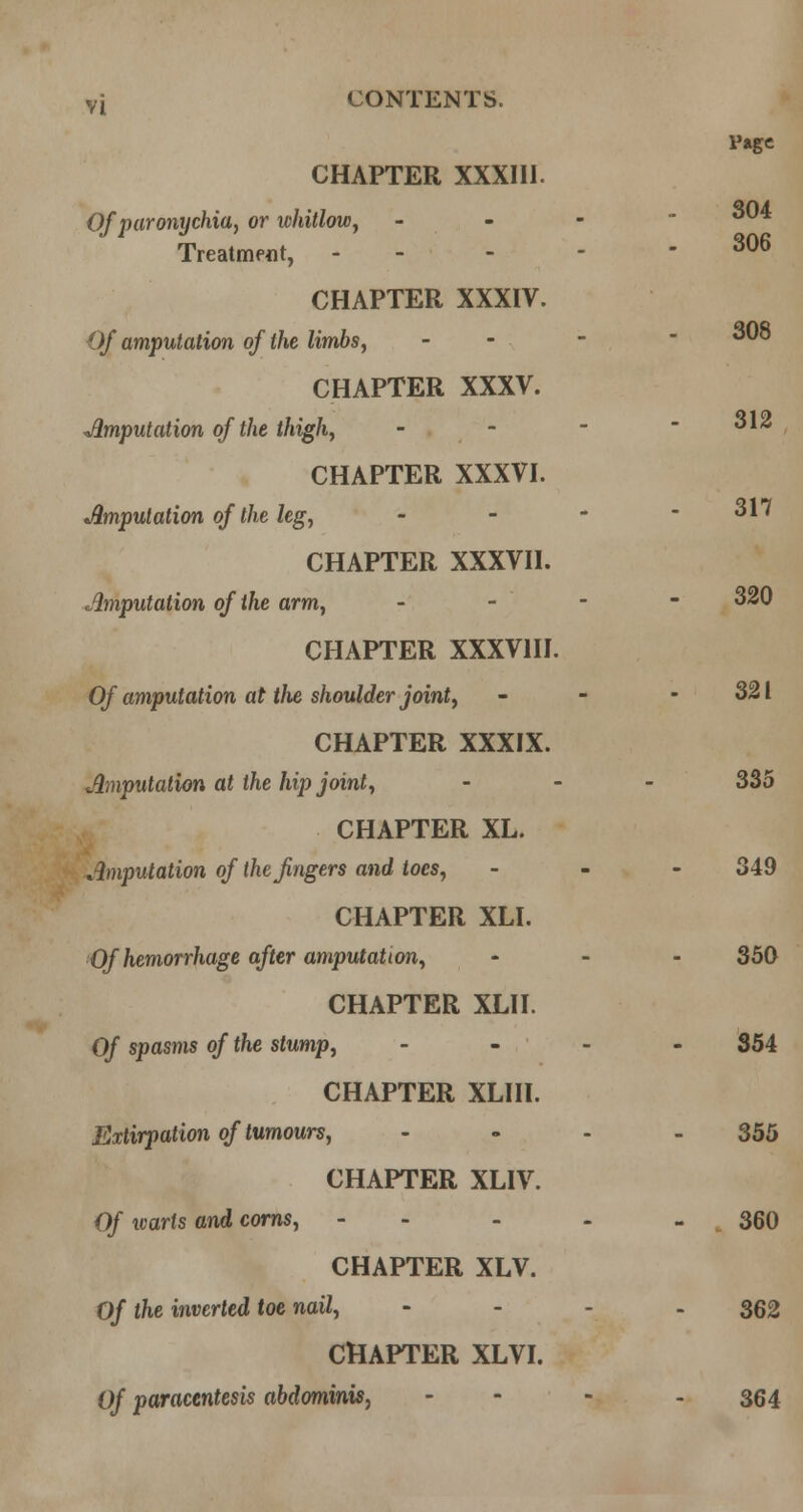 CHAPTER XXXIII. 304 306 Of paronychia^ or whitlow^ - - - - Treatment, - - - - - CHAPTER XXXIV. Of amputation of the limhs^ - - - ' ^'^ CHAPTER XXXV. imputation of the thighy - - -  o\2 CHAPTER XXXVI. ^Amputation of the legy - - - - 317 CHAPTER XXXVII. Amputation of the arm, . - - - 320 CHAPTER XXXVIII. Of amputation at the shoulder jointf - - - 321 CHAPTER XXXIX. Amputation at the hip joints ... 335 CHAPTER XL. Amputation of the fingers and toes, - _ - 349 CHAPTER XLI. Of hemorrhage after amputationy ... 350 CHAPTER XLII. Of spasms of the stump, . - - - 354 CHAPTER XLIII. Extirpation of tumours, .... 355 CHAPTER XLIV. Of loarts and corns, - - - - - 360 CHAPTER XLV. Of the inverted toe nail, - . . . 352 CHAPTER XLVI. Of paracentesis abdominis, .... 354